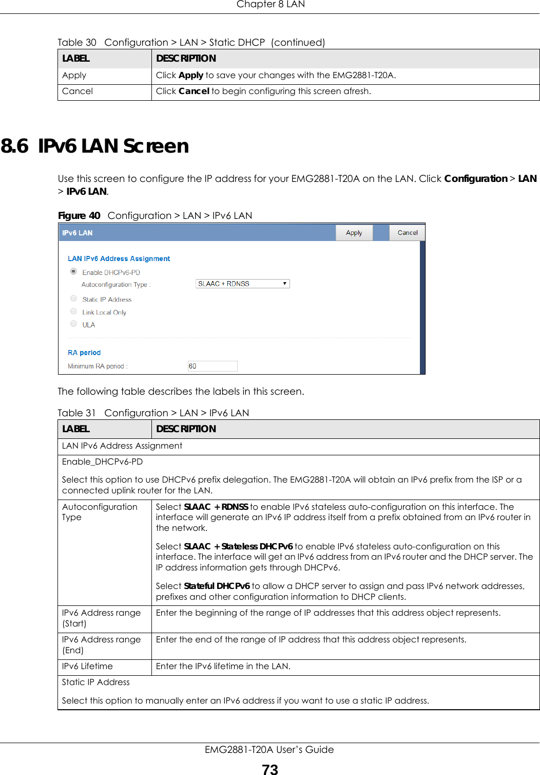  Chapter 8 LANEMG2881-T20A User’s Guide738.6  IPv6 LAN ScreenUse this screen to configure the IP address for your EMG2881-T20A on the LAN. Click Configuration &gt; LAN &gt; IPv6 LAN.Figure 40   Configuration &gt; LAN &gt; IPv6 LAN The following table describes the labels in this screen.Apply Click Apply to save your changes with the EMG2881-T20A.Cancel Click Cancel to begin configuring this screen afresh.Table 30   Configuration &gt; LAN &gt; Static DHCP  (continued)LABEL DESCRIPTIONTable 31   Configuration &gt; LAN &gt; IPv6 LANLABEL DESCRIPTIONLAN IPv6 Address AssignmentEnable_DHCPv6-PD Select this option to use DHCPv6 prefix delegation. The EMG2881-T20A will obtain an IPv6 prefix from the ISP or a connected uplink router for the LAN.Autoconfiguration TypeSelect SLAAC + RDNSS to enable IPv6 stateless auto-configuration on this interface. The interface will generate an IPv6 IP address itself from a prefix obtained from an IPv6 router in the network.Select SLAAC + Stateless DHCPv6 to enable IPv6 stateless auto-configuration on this interface. The interface will get an IPv6 address from an IPv6 router and the DHCP server. The IP address information gets through DHCPv6.Select Stateful DHCPv6 to allow a DHCP server to assign and pass IPv6 network addresses, prefixes and other configuration information to DHCP clients.IPv6 Address range (Start)Enter the beginning of the range of IP addresses that this address object represents.IPv6 Address range (End) Enter the end of the range of IP address that this address object represents.IPv6 Lifetime Enter the IPv6 lifetime in the LAN.Static IP AddressSelect this option to manually enter an IPv6 address if you want to use a static IP address.