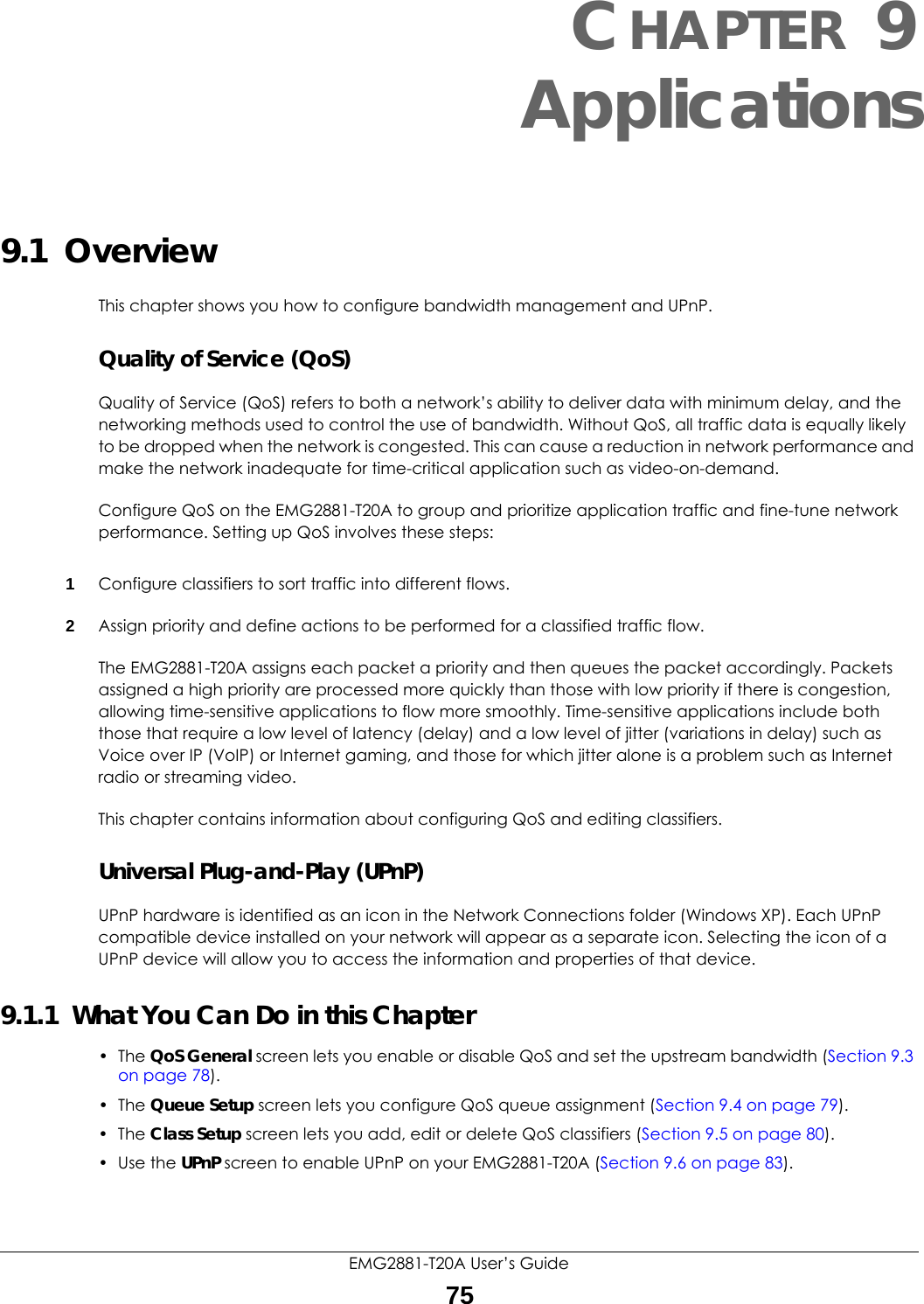 EMG2881-T20A User’s Guide75CHAPTER 9Applications9.1  Overview This chapter shows you how to configure bandwidth management and UPnP.Quality of Service (QoS)Quality of Service (QoS) refers to both a network’s ability to deliver data with minimum delay, and the networking methods used to control the use of bandwidth. Without QoS, all traffic data is equally likely to be dropped when the network is congested. This can cause a reduction in network performance and make the network inadequate for time-critical application such as video-on-demand.Configure QoS on the EMG2881-T20A to group and prioritize application traffic and fine-tune network performance. Setting up QoS involves these steps:1Configure classifiers to sort traffic into different flows. 2Assign priority and define actions to be performed for a classified traffic flow. The EMG2881-T20A assigns each packet a priority and then queues the packet accordingly. Packets assigned a high priority are processed more quickly than those with low priority if there is congestion, allowing time-sensitive applications to flow more smoothly. Time-sensitive applications include both those that require a low level of latency (delay) and a low level of jitter (variations in delay) such as Voice over IP (VoIP) or Internet gaming, and those for which jitter alone is a problem such as Internet radio or streaming video.This chapter contains information about configuring QoS and editing classifiers.Universal Plug-and-Play (UPnP)UPnP hardware is identified as an icon in the Network Connections folder (Windows XP). Each UPnP compatible device installed on your network will appear as a separate icon. Selecting the icon of a UPnP device will allow you to access the information and properties of that device. 9.1.1  What You Can Do in this Chapter• The QoS General screen lets you enable or disable QoS and set the upstream bandwidth (Section 9.3 on page 78).• The Queue Setup screen lets you configure QoS queue assignment (Section 9.4 on page 79).• The Class Setup screen lets you add, edit or delete QoS classifiers (Section 9.5 on page 80).• Use the UPnP screen to enable UPnP on your EMG2881-T20A (Section 9.6 on page 83).