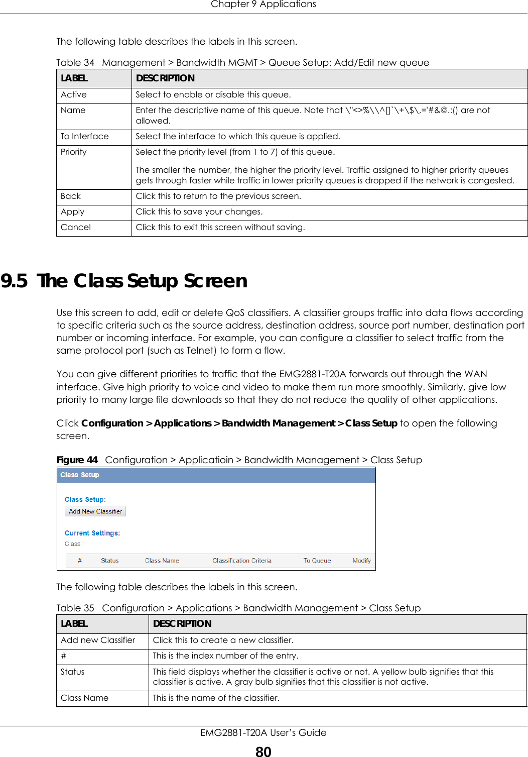 Chapter 9 ApplicationsEMG2881-T20A User’s Guide80The following table describes the labels in this screen.  9.5  The Class Setup Screen Use this screen to add, edit or delete QoS classifiers. A classifier groups traffic into data flows according to specific criteria such as the source address, destination address, source port number, destination port number or incoming interface. For example, you can configure a classifier to select traffic from the same protocol port (such as Telnet) to form a flow.You can give different priorities to traffic that the EMG2881-T20A forwards out through the WAN interface. Give high priority to voice and video to make them run more smoothly. Similarly, give low priority to many large file downloads so that they do not reduce the quality of other applications. Click Configuration &gt; Applications &gt; Bandwidth Management &gt; Class Setup to open the following screen.Figure 44   Configuration &gt; Applicatioin &gt; Bandwidth Management &gt; Class SetupThe following table describes the labels in this screen.  Table 34   Management &gt; Bandwidth MGMT &gt; Queue Setup: Add/Edit new queueLABEL DESCRIPTIONActive Select to enable or disable this queue.Name Enter the descriptive name of this queue. Note that \&quot;&lt;&gt;%\\^[]`\+\$\,=&apos;#&amp;@.:() are not allowed.To Interface Select the interface to which this queue is applied.Priority Select the priority level (from 1 to 7) of this queue.The smaller the number, the higher the priority level. Traffic assigned to higher priority queues gets through faster while traffic in lower priority queues is dropped if the network is congested.Back Click this to return to the previous screen.Apply Click this to save your changes.Cancel Click this to exit this screen without saving.Table 35   Configuration &gt; Applications &gt; Bandwidth Management &gt; Class SetupLABEL DESCRIPTIONAdd new Classifier Click this to create a new classifier.#This is the index number of the entry.Status This field displays whether the classifier is active or not. A yellow bulb signifies that this classifier is active. A gray bulb signifies that this classifier is not active.Class Name This is the name of the classifier.
