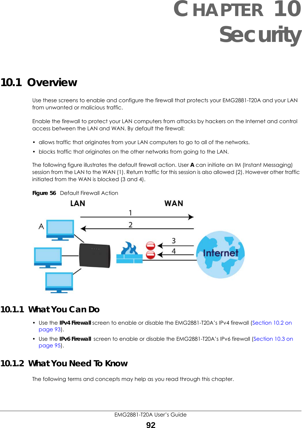 EMG2881-T20A User’s Guide92CHAPTER 10Security10.1  Overview   Use these screens to enable and configure the firewall that protects your EMG2881-T20A and your LAN from unwanted or malicious traffic.Enable the firewall to protect your LAN computers from attacks by hackers on the Internet and control access between the LAN and WAN. By default the firewall:• allows traffic that originates from your LAN computers to go to all of the networks. • blocks traffic that originates on the other networks from going to the LAN. The following figure illustrates the default firewall action. User A can initiate an IM (Instant Messaging) session from the LAN to the WAN (1). Return traffic for this session is also allowed (2). However other traffic initiated from the WAN is blocked (3 and 4).Figure 56   Default Firewall Action10.1.1  What You Can Do• Use the IPv4 Firewall screen to enable or disable the EMG2881-T20A’s IPv4 firewall (Section 10.2 on page 93).• Use the IPv6 Firewall screen to enable or disable the EMG2881-T20A’s IPv6 firewall (Section 10.3 on page 95).10.1.2  What You Need To KnowThe following terms and concepts may help as you read through this chapter.