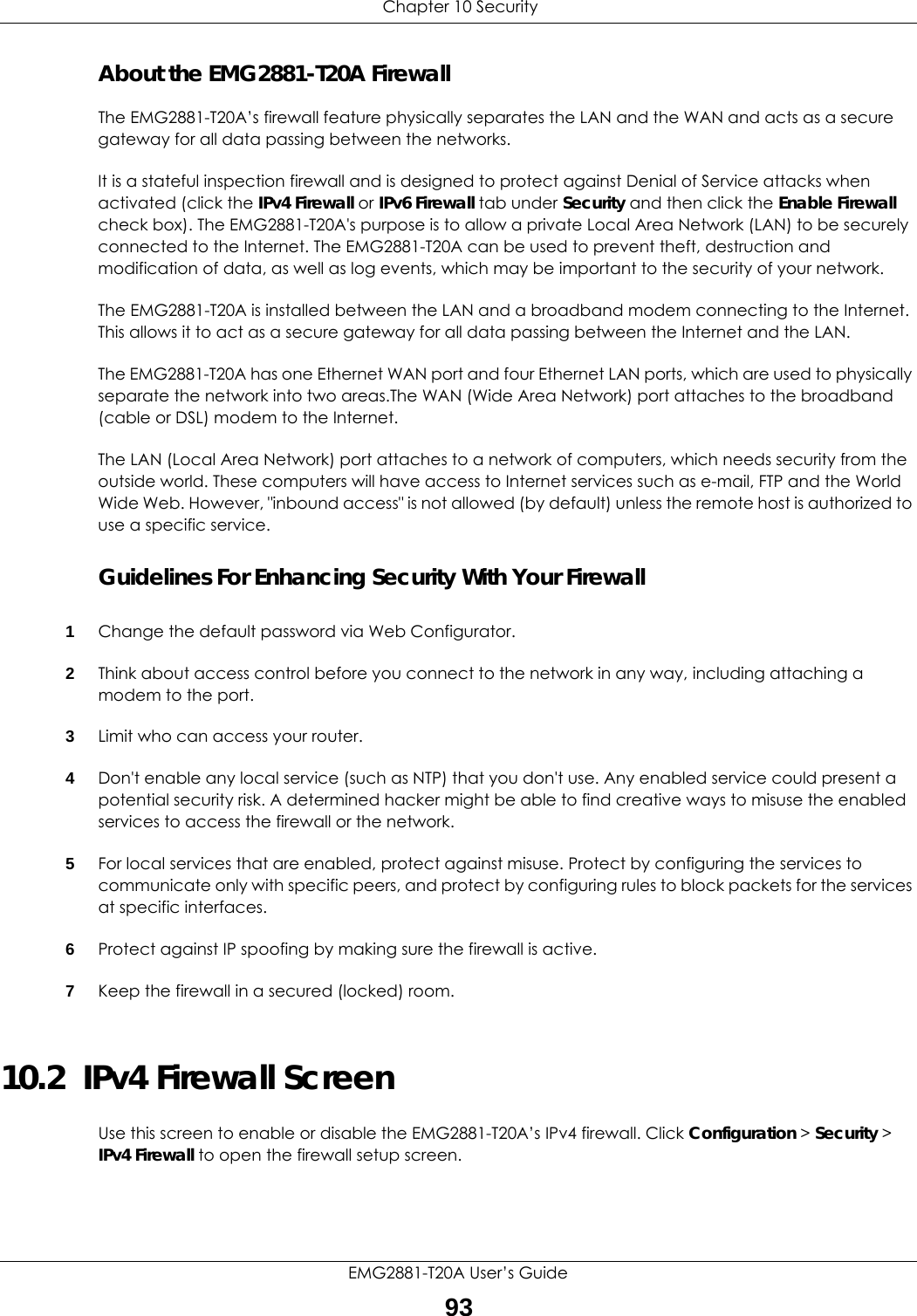  Chapter 10 SecurityEMG2881-T20A User’s Guide93About the EMG2881-T20A FirewallThe EMG2881-T20A’s firewall feature physically separates the LAN and the WAN and acts as a secure gateway for all data passing between the networks.It is a stateful inspection firewall and is designed to protect against Denial of Service attacks when activated (click the IPv4 Firewall or IPv6 Firewall tab under Security and then click the Enable Firewall check box). The EMG2881-T20A&apos;s purpose is to allow a private Local Area Network (LAN) to be securely connected to the Internet. The EMG2881-T20A can be used to prevent theft, destruction and modification of data, as well as log events, which may be important to the security of your network. The EMG2881-T20A is installed between the LAN and a broadband modem connecting to the Internet. This allows it to act as a secure gateway for all data passing between the Internet and the LAN.The EMG2881-T20A has one Ethernet WAN port and four Ethernet LAN ports, which are used to physically separate the network into two areas.The WAN (Wide Area Network) port attaches to the broadband (cable or DSL) modem to the Internet.The LAN (Local Area Network) port attaches to a network of computers, which needs security from the outside world. These computers will have access to Internet services such as e-mail, FTP and the World Wide Web. However, &quot;inbound access&quot; is not allowed (by default) unless the remote host is authorized to use a specific service.Guidelines For Enhancing Security With Your Firewall1Change the default password via Web Configurator. 2Think about access control before you connect to the network in any way, including attaching a modem to the port. 3Limit who can access your router. 4Don&apos;t enable any local service (such as NTP) that you don&apos;t use. Any enabled service could present a potential security risk. A determined hacker might be able to find creative ways to misuse the enabled services to access the firewall or the network. 5For local services that are enabled, protect against misuse. Protect by configuring the services to communicate only with specific peers, and protect by configuring rules to block packets for the services at specific interfaces. 6Protect against IP spoofing by making sure the firewall is active. 7Keep the firewall in a secured (locked) room. 10.2  IPv4 Firewall Screen   Use this screen to enable or disable the EMG2881-T20A’s IPv4 firewall. Click Configuration &gt; Security &gt; IPv4 Firewall to open the firewall setup screen.