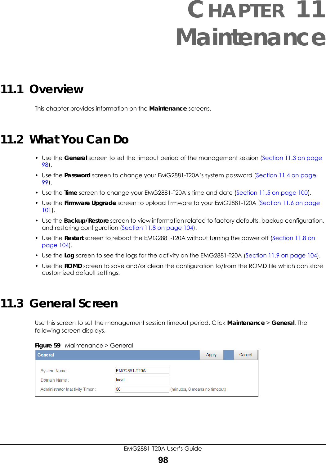 EMG2881-T20A User’s Guide98CHAPTER 11Maintenance11.1  OverviewThis chapter provides information on the Maintenance screens. 11.2  What You Can Do• Use the General screen to set the timeout period of the management session (Section 11.3 on page 98). • Use the Password screen to change your EMG2881-T20A’s system password (Section 11.4 on page 99).• Use the Time screen to change your EMG2881-T20A’s time and date (Section 11.5 on page 100).• Use the Firmware Upgrade screen to upload firmware to your EMG2881-T20A (Section 11.6 on page 101).• Use the Backup/Restore screen to view information related to factory defaults, backup configuration, and restoring configuration (Section 11.8 on page 104).• Use the Restart screen to reboot the EMG2881-T20A without turning the power off (Section 11.8 on page 104).• Use the Log screen to see the logs for the activity on the EMG2881-T20A (Section 11.9 on page 104).• Use the ROMD screen to save and/or clean the configuration to/from the ROMD file which can store customized default settings.11.3  General Screen Use this screen to set the management session timeout period. Click Maintenance &gt; General. The following screen displays.Figure 59   Maintenance &gt; General 