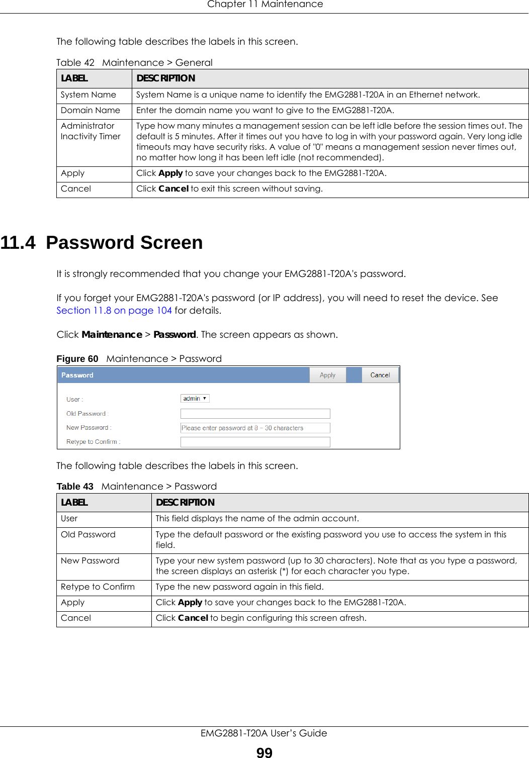  Chapter 11 MaintenanceEMG2881-T20A User’s Guide99The following table describes the labels in this screen.11.4  Password ScreenIt is strongly recommended that you change your EMG2881-T20A&apos;s password. If you forget your EMG2881-T20A&apos;s password (or IP address), you will need to reset the device. See Section 11.8 on page 104 for details.Click Maintenance &gt; Password. The screen appears as shown.Figure 60   Maintenance &gt; Password The following table describes the labels in this screen.Table 42   Maintenance &gt; GeneralLABEL DESCRIPTIONSystem Name System Name is a unique name to identify the EMG2881-T20A in an Ethernet network.Domain Name Enter the domain name you want to give to the EMG2881-T20A.Administrator Inactivity TimerType how many minutes a management session can be left idle before the session times out. The default is 5 minutes. After it times out you have to log in with your password again. Very long idle timeouts may have security risks. A value of &quot;0&quot; means a management session never times out, no matter how long it has been left idle (not recommended).Apply Click Apply to save your changes back to the EMG2881-T20A.Cancel Click Cancel to exit this screen without saving.Table 43   Maintenance &gt; PasswordLABEL DESCRIPTIONUser This field displays the name of the admin account.Old Password Type the default password or the existing password you use to access the system in this field.New Password Type your new system password (up to 30 characters). Note that as you type a password, the screen displays an asterisk (*) for each character you type.Retype to Confirm Type the new password again in this field.Apply Click Apply to save your changes back to the EMG2881-T20A.Cancel Click Cancel to begin configuring this screen afresh.