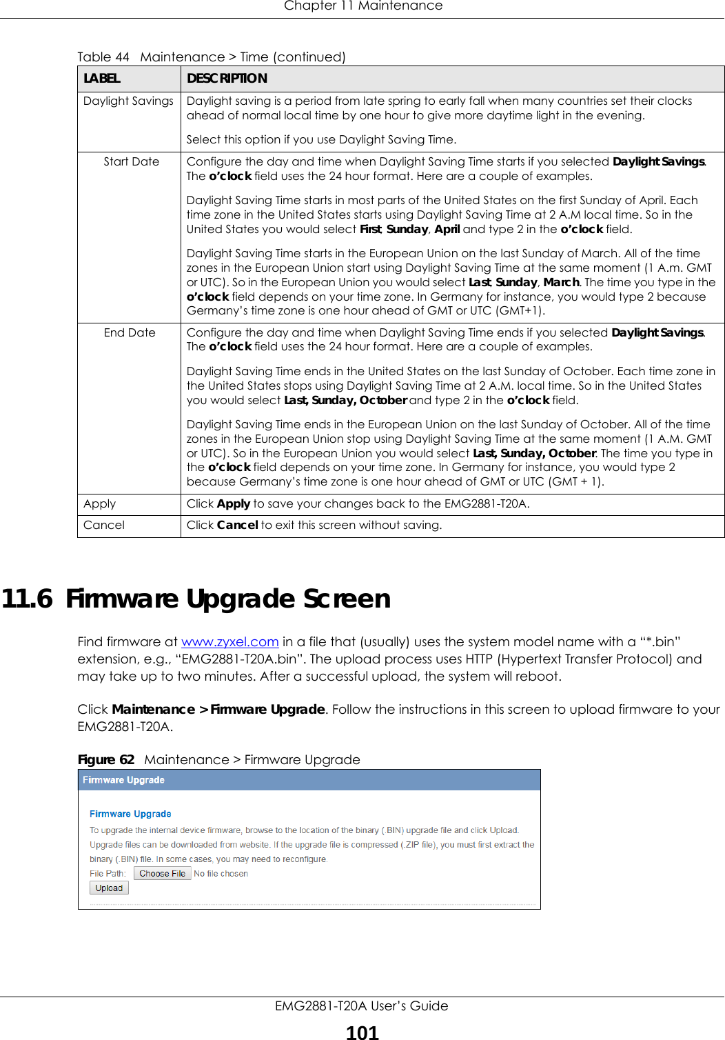  Chapter 11 MaintenanceEMG2881-T20A User’s Guide10111.6  Firmware Upgrade ScreenFind firmware at www.zyxel.com in a file that (usually) uses the system model name with a “*.bin” extension, e.g., “EMG2881-T20A.bin”. The upload process uses HTTP (Hypertext Transfer Protocol) and may take up to two minutes. After a successful upload, the system will reboot.Click Maintenance &gt; Firmware Upgrade. Follow the instructions in this screen to upload firmware to your EMG2881-T20A. Figure 62   Maintenance &gt; Firmware Upgrade Daylight Savings Daylight saving is a period from late spring to early fall when many countries set their clocks ahead of normal local time by one hour to give more daytime light in the evening.Select this option if you use Daylight Saving Time.Start Date Configure the day and time when Daylight Saving Time starts if you selected Daylight Savings. The o’clock field uses the 24 hour format. Here are a couple of examples.Daylight Saving Time starts in most parts of the United States on the first Sunday of April. Each time zone in the United States starts using Daylight Saving Time at 2 A.M local time. So in the United States you would select First, Sunday, April and type 2 in the o’clock field.Daylight Saving Time starts in the European Union on the last Sunday of March. All of the time zones in the European Union start using Daylight Saving Time at the same moment (1 A.m. GMT or UTC). So in the European Union you would select Last, Sunday, March. The time you type in the o’clock field depends on your time zone. In Germany for instance, you would type 2 because Germany’s time zone is one hour ahead of GMT or UTC (GMT+1).End Date Configure the day and time when Daylight Saving Time ends if you selected Daylight Savings. The o’clock field uses the 24 hour format. Here are a couple of examples.Daylight Saving Time ends in the United States on the last Sunday of October. Each time zone in the United States stops using Daylight Saving Time at 2 A.M. local time. So in the United States you would select Last, Sunday, October and type 2 in the o’clock field.Daylight Saving Time ends in the European Union on the last Sunday of October. All of the time zones in the European Union stop using Daylight Saving Time at the same moment (1 A.M. GMT or UTC). So in the European Union you would select Last, Sunday, October. The time you type in the o’clock field depends on your time zone. In Germany for instance, you would type 2 because Germany’s time zone is one hour ahead of GMT or UTC (GMT + 1).Apply Click Apply to save your changes back to the EMG2881-T20A.Cancel Click Cancel to exit this screen without saving.Table 44   Maintenance &gt; Time (continued)LABEL DESCRIPTION