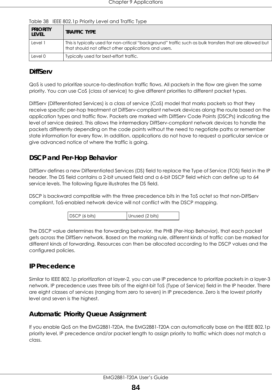 Chapter 9 ApplicationsEMG2881-T20A User’s Guide84DiffServ QoS is used to prioritize source-to-destination traffic flows. All packets in the flow are given the same priority. You can use CoS (class of service) to give different priorities to different packet types.DiffServ (Differentiated Services) is a class of service (CoS) model that marks packets so that they receive specific per-hop treatment at DiffServ-compliant network devices along the route based on the application types and traffic flow. Packets are marked with DiffServ Code Points (DSCPs) indicating the level of service desired. This allows the intermediary DiffServ-compliant network devices to handle the packets differently depending on the code points without the need to negotiate paths or remember state information for every flow. In addition, applications do not have to request a particular service or give advanced notice of where the traffic is going. DSCP and Per-Hop Behavior DiffServ defines a new Differentiated Services (DS) field to replace the Type of Service (TOS) field in the IP header. The DS field contains a 2-bit unused field and a 6-bit DSCP field which can define up to 64 service levels. The following figure illustrates the DS field. DSCP is backward compatible with the three precedence bits in the ToS octet so that non-DiffServ compliant, ToS-enabled network device will not conflict with the DSCP mapping.The DSCP value determines the forwarding behavior, the PHB (Per-Hop Behavior), that each packet gets across the DiffServ network. Based on the marking rule, different kinds of traffic can be marked for different kinds of forwarding. Resources can then be allocated according to the DSCP values and the configured policies.IP PrecedenceSimilar to IEEE 802.1p prioritization at layer-2, you can use IP precedence to prioritize packets in a layer-3 network. IP precedence uses three bits of the eight-bit ToS (Type of Service) field in the IP header. There are eight classes of services (ranging from zero to seven) in IP precedence. Zero is the lowest priority level and seven is the highest. Automatic Priority Queue AssignmentIf you enable QoS on the EMG2881-T20A, the EMG2881-T20A can automatically base on the IEEE 802.1p priority level, IP precedence and/or packet length to assign priority to traffic which does not match a class. Level 1 This is typically used for non-critical “background” traffic such as bulk transfers that are allowed but that should not affect other applications and users. Level 0 Typically used for best-effort traffic.DSCP (6 bits) Unused (2 bits)Table 38   IEEE 802.1p Priority Level and Traffic TypePRIORITY LEVEL TRAFFIC TYPE