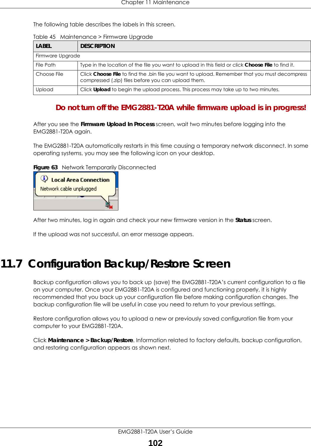 Chapter 11 MaintenanceEMG2881-T20A User’s Guide102The following table describes the labels in this screen.Do not turn off the EMG2881-T20A while firmware upload is in progress!After you see the Firmware Upload In Process screen, wait two minutes before logging into the EMG2881-T20A again.The EMG2881-T20A automatically restarts in this time causing a temporary network disconnect. In some operating systems, you may see the following icon on your desktop.Figure 63   Network Temporarily DisconnectedAfter two minutes, log in again and check your new firmware version in the Status screen.If the upload was not successful, an error message appears. 11.7  Configuration Backup/Restore ScreenBackup configuration allows you to back up (save) the EMG2881-T20A’s current configuration to a file on your computer. Once your EMG2881-T20A is configured and functioning properly, it is highly recommended that you back up your configuration file before making configuration changes. The backup configuration file will be useful in case you need to return to your previous settings. Restore configuration allows you to upload a new or previously saved configuration file from your computer to your EMG2881-T20A.Click Maintenance &gt; Backup/Restore. Information related to factory defaults, backup configuration, and restoring configuration appears as shown next.Table 45   Maintenance &gt; Firmware UpgradeLABEL DESCRIPTIONFirmware UpgradeFile Path  Type in the location of the file you want to upload in this field or click Choose File to find it.Choose File Click Choose File to find the .bin file you want to upload. Remember that you must decompress compressed (.zip) files before you can upload them. Upload  Click Upload to begin the upload process. This process may take up to two minutes.