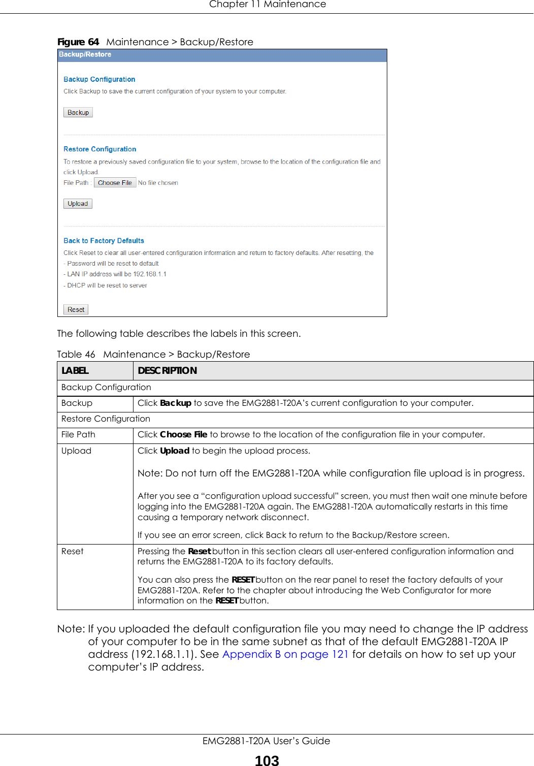  Chapter 11 MaintenanceEMG2881-T20A User’s Guide103Figure 64   Maintenance &gt; Backup/Restore The following table describes the labels in this screen.Note: If you uploaded the default configuration file you may need to change the IP address of your computer to be in the same subnet as that of the default EMG2881-T20A IP address (192.168.1.1). See Appendix B on page 121 for details on how to set up your computer’s IP address.Table 46   Maintenance &gt; Backup/RestoreLABEL DESCRIPTIONBackup ConfigurationBackup Click Backup to save the EMG2881-T20A’s current configuration to your computer.Restore ConfigurationFile Path  Click Choose File to browse to the location of the configuration file in your computer.Upload  Click Upload to begin the upload process.Note: Do not turn off the EMG2881-T20A while configuration file upload is in progress.After you see a “configuration upload successful” screen, you must then wait one minute before logging into the EMG2881-T20A again. The EMG2881-T20A automatically restarts in this time causing a temporary network disconnect.If you see an error screen, click Back to return to the Backup/Restore screen.Reset Pressing the Reset button in this section clears all user-entered configuration information and returns the EMG2881-T20A to its factory defaults.You can also press the RESET button on the rear panel to reset the factory defaults of your EMG2881-T20A. Refer to the chapter about introducing the Web Configurator for more information on the RESET button.