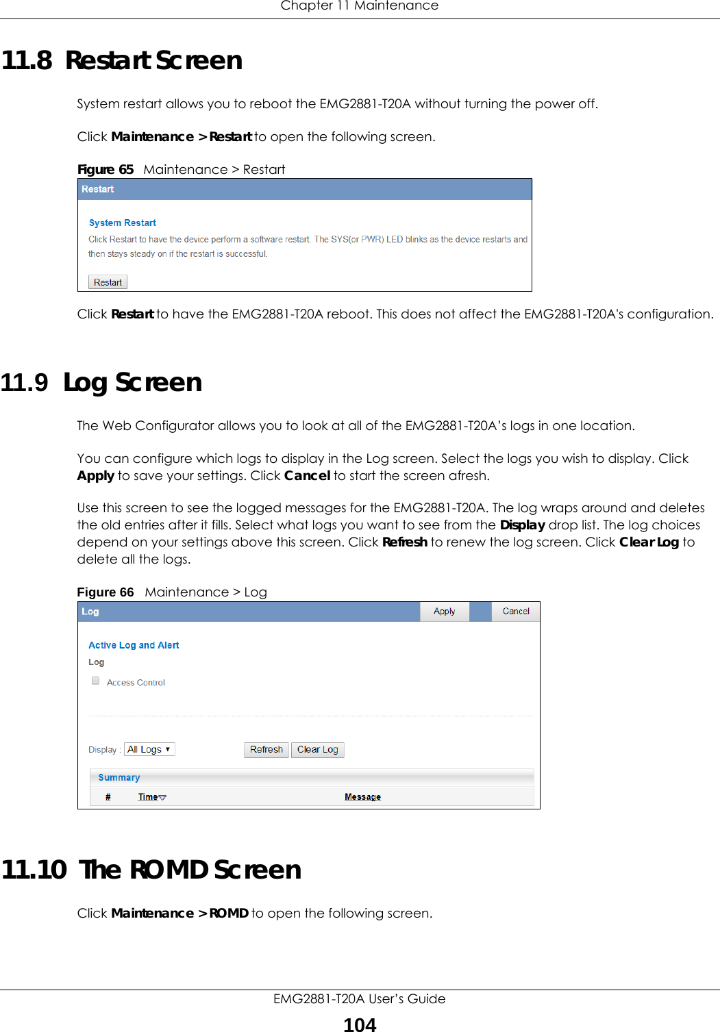 Chapter 11 MaintenanceEMG2881-T20A User’s Guide10411.8  Restart ScreenSystem restart allows you to reboot the EMG2881-T20A without turning the power off. Click Maintenance &gt; Restart to open the following screen. Figure 65   Maintenance &gt; RestartClick Restart to have the EMG2881-T20A reboot. This does not affect the EMG2881-T20A&apos;s configuration.11.9  Log ScreenThe Web Configurator allows you to look at all of the EMG2881-T20A’s logs in one location.You can configure which logs to display in the Log screen. Select the logs you wish to display. Click Apply to save your settings. Click Cancel to start the screen afresh.Use this screen to see the logged messages for the EMG2881-T20A. The log wraps around and deletes the old entries after it fills. Select what logs you want to see from the Display drop list. The log choices depend on your settings above this screen. Click Refresh to renew the log screen. Click Clear Log to delete all the logs.Figure 66   Maintenance &gt; Log 11.10  The ROMD ScreenClick Maintenance &gt; ROMD to open the following screen.