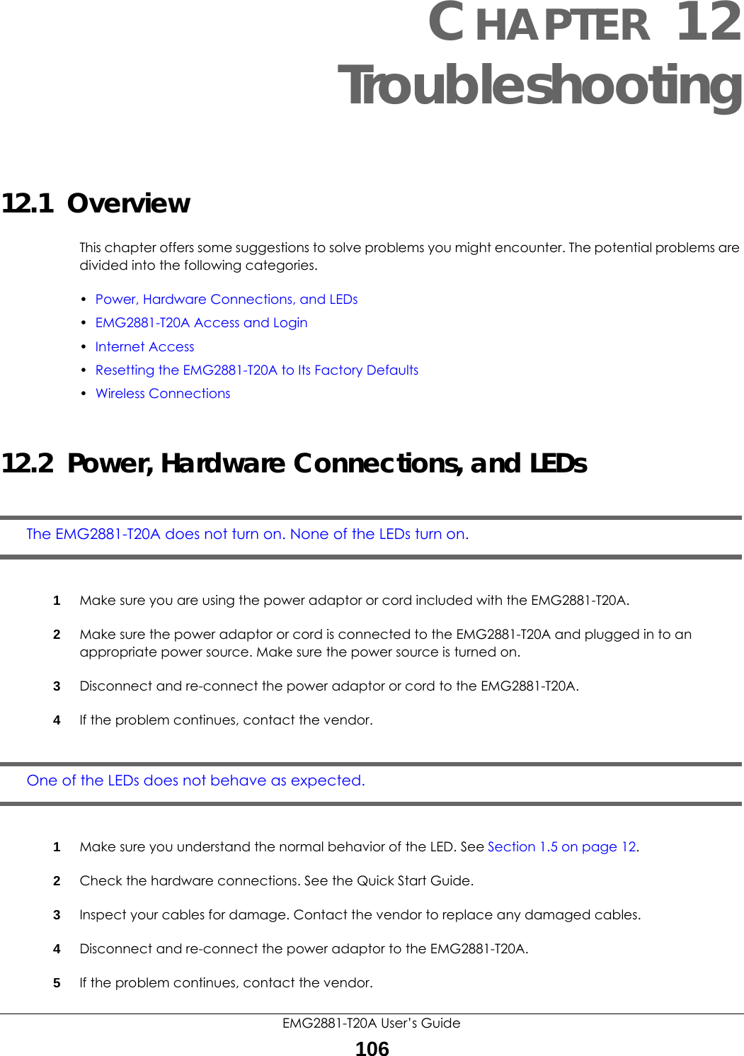 EMG2881-T20A User’s Guide106CHAPTER 12Troubleshooting12.1  OverviewThis chapter offers some suggestions to solve problems you might encounter. The potential problems are divided into the following categories. •Power, Hardware Connections, and LEDs•EMG2881-T20A Access and Login•Internet Access•Resetting the EMG2881-T20A to Its Factory Defaults•Wireless Connections12.2  Power, Hardware Connections, and LEDsThe EMG2881-T20A does not turn on. None of the LEDs turn on.1Make sure you are using the power adaptor or cord included with the EMG2881-T20A.2Make sure the power adaptor or cord is connected to the EMG2881-T20A and plugged in to an appropriate power source. Make sure the power source is turned on.3Disconnect and re-connect the power adaptor or cord to the EMG2881-T20A.4If the problem continues, contact the vendor.One of the LEDs does not behave as expected.1Make sure you understand the normal behavior of the LED. See Section 1.5 on page 12.2Check the hardware connections. See the Quick Start Guide. 3Inspect your cables for damage. Contact the vendor to replace any damaged cables.4Disconnect and re-connect the power adaptor to the EMG2881-T20A. 5If the problem continues, contact the vendor.