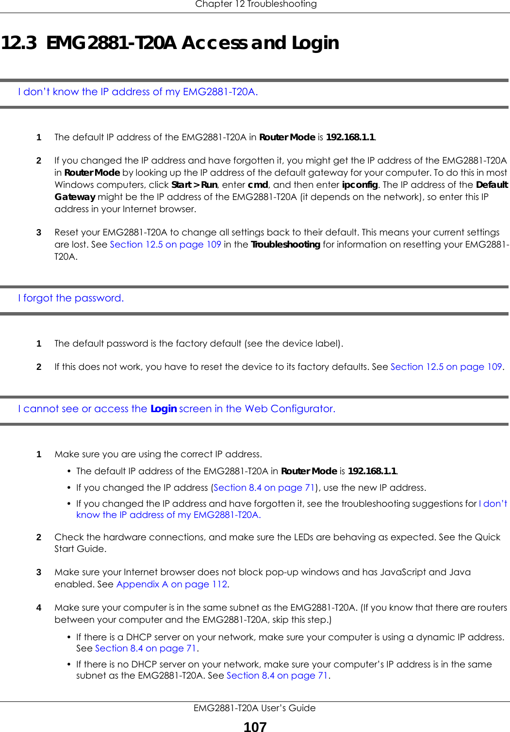  Chapter 12 TroubleshootingEMG2881-T20A User’s Guide10712.3  EMG2881-T20A Access and LoginI don’t know the IP address of my EMG2881-T20A.1The default IP address of the EMG2881-T20A in Router Mode is 192.168.1.1.2If you changed the IP address and have forgotten it, you might get the IP address of the EMG2881-T20A in Router Mode by looking up the IP address of the default gateway for your computer. To do this in most Windows computers, click Start &gt; Run, enter cmd, and then enter ipconfig. The IP address of the Default Gateway might be the IP address of the EMG2881-T20A (it depends on the network), so enter this IP address in your Internet browser. 3Reset your EMG2881-T20A to change all settings back to their default. This means your current settings are lost. See Section 12.5 on page 109 in the Troubleshooting for information on resetting your EMG2881-T20A. I forgot the password.1The default password is the factory default (see the device label).2If this does not work, you have to reset the device to its factory defaults. See Section 12.5 on page 109.I cannot see or access the Login screen in the Web Configurator.1Make sure you are using the correct IP address.• The default IP address of the EMG2881-T20A in Router Mode is 192.168.1.1.• If you changed the IP address (Section 8.4 on page 71), use the new IP address.• If you changed the IP address and have forgotten it, see the troubleshooting suggestions for I don’t know the IP address of my EMG2881-T20A.2Check the hardware connections, and make sure the LEDs are behaving as expected. See the Quick Start Guide. 3Make sure your Internet browser does not block pop-up windows and has JavaScript and Java enabled. See Appendix A on page 112.4Make sure your computer is in the same subnet as the EMG2881-T20A. (If you know that there are routers between your computer and the EMG2881-T20A, skip this step.)• If there is a DHCP server on your network, make sure your computer is using a dynamic IP address. See Section 8.4 on page 71. • If there is no DHCP server on your network, make sure your computer’s IP address is in the same subnet as the EMG2881-T20A. See Section 8.4 on page 71.