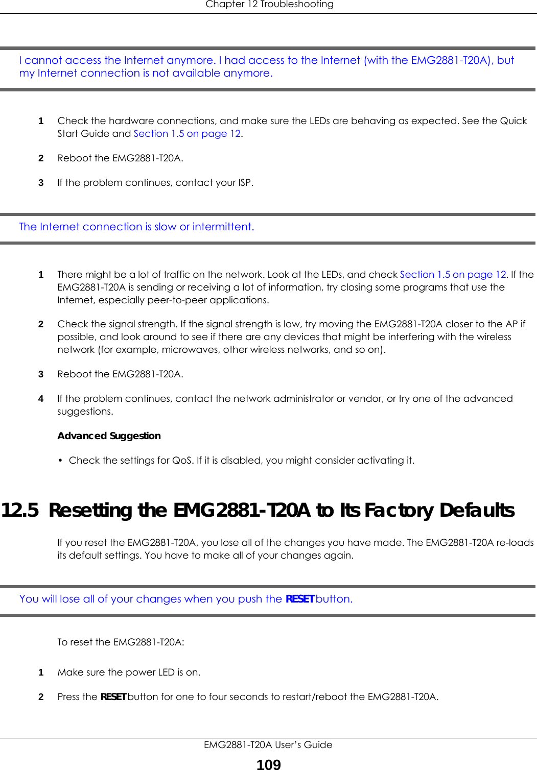  Chapter 12 TroubleshootingEMG2881-T20A User’s Guide109I cannot access the Internet anymore. I had access to the Internet (with the EMG2881-T20A), but my Internet connection is not available anymore.1Check the hardware connections, and make sure the LEDs are behaving as expected. See the Quick Start Guide and Section 1.5 on page 12. 2Reboot the EMG2881-T20A.3If the problem continues, contact your ISP. The Internet connection is slow or intermittent.1There might be a lot of traffic on the network. Look at the LEDs, and check Section 1.5 on page 12. If the EMG2881-T20A is sending or receiving a lot of information, try closing some programs that use the Internet, especially peer-to-peer applications.2Check the signal strength. If the signal strength is low, try moving the EMG2881-T20A closer to the AP if possible, and look around to see if there are any devices that might be interfering with the wireless network (for example, microwaves, other wireless networks, and so on).3Reboot the EMG2881-T20A.4If the problem continues, contact the network administrator or vendor, or try one of the advanced suggestions.Advanced Suggestion• Check the settings for QoS. If it is disabled, you might consider activating it.12.5  Resetting the EMG2881-T20A to Its Factory Defaults If you reset the EMG2881-T20A, you lose all of the changes you have made. The EMG2881-T20A re-loads its default settings. You have to make all of your changes again.You will lose all of your changes when you push the RESET button.To reset the EMG2881-T20A:1Make sure the power LED is on.2Press the RESET button for one to four seconds to restart/reboot the EMG2881-T20A.