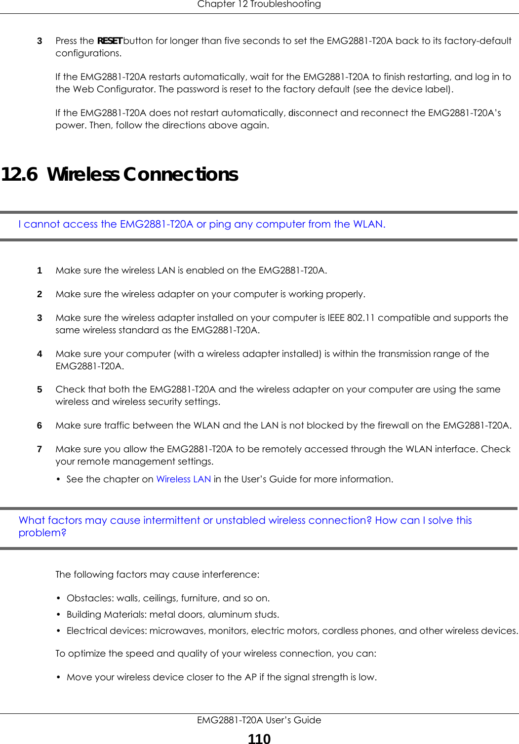 Chapter 12 TroubleshootingEMG2881-T20A User’s Guide1103Press the RESET button for longer than five seconds to set the EMG2881-T20A back to its factory-default configurations.If the EMG2881-T20A restarts automatically, wait for the EMG2881-T20A to finish restarting, and log in to the Web Configurator. The password is reset to the factory default (see the device label).If the EMG2881-T20A does not restart automatically, disconnect and reconnect the EMG2881-T20A’s power. Then, follow the directions above again.12.6  Wireless ConnectionsI cannot access the EMG2881-T20A or ping any computer from the WLAN.1Make sure the wireless LAN is enabled on the EMG2881-T20A.2Make sure the wireless adapter on your computer is working properly.3Make sure the wireless adapter installed on your computer is IEEE 802.11 compatible and supports the same wireless standard as the EMG2881-T20A.4Make sure your computer (with a wireless adapter installed) is within the transmission range of the EMG2881-T20A.5Check that both the EMG2881-T20A and the wireless adapter on your computer are using the same wireless and wireless security settings.6Make sure traffic between the WLAN and the LAN is not blocked by the firewall on the EMG2881-T20A. 7Make sure you allow the EMG2881-T20A to be remotely accessed through the WLAN interface. Check your remote management settings.•See the chapter on Wireless LAN in the User’s Guide for more information.What factors may cause intermittent or unstabled wireless connection? How can I solve this problem?The following factors may cause interference:• Obstacles: walls, ceilings, furniture, and so on.• Building Materials: metal doors, aluminum studs.• Electrical devices: microwaves, monitors, electric motors, cordless phones, and other wireless devices.To optimize the speed and quality of your wireless connection, you can:• Move your wireless device closer to the AP if the signal strength is low.