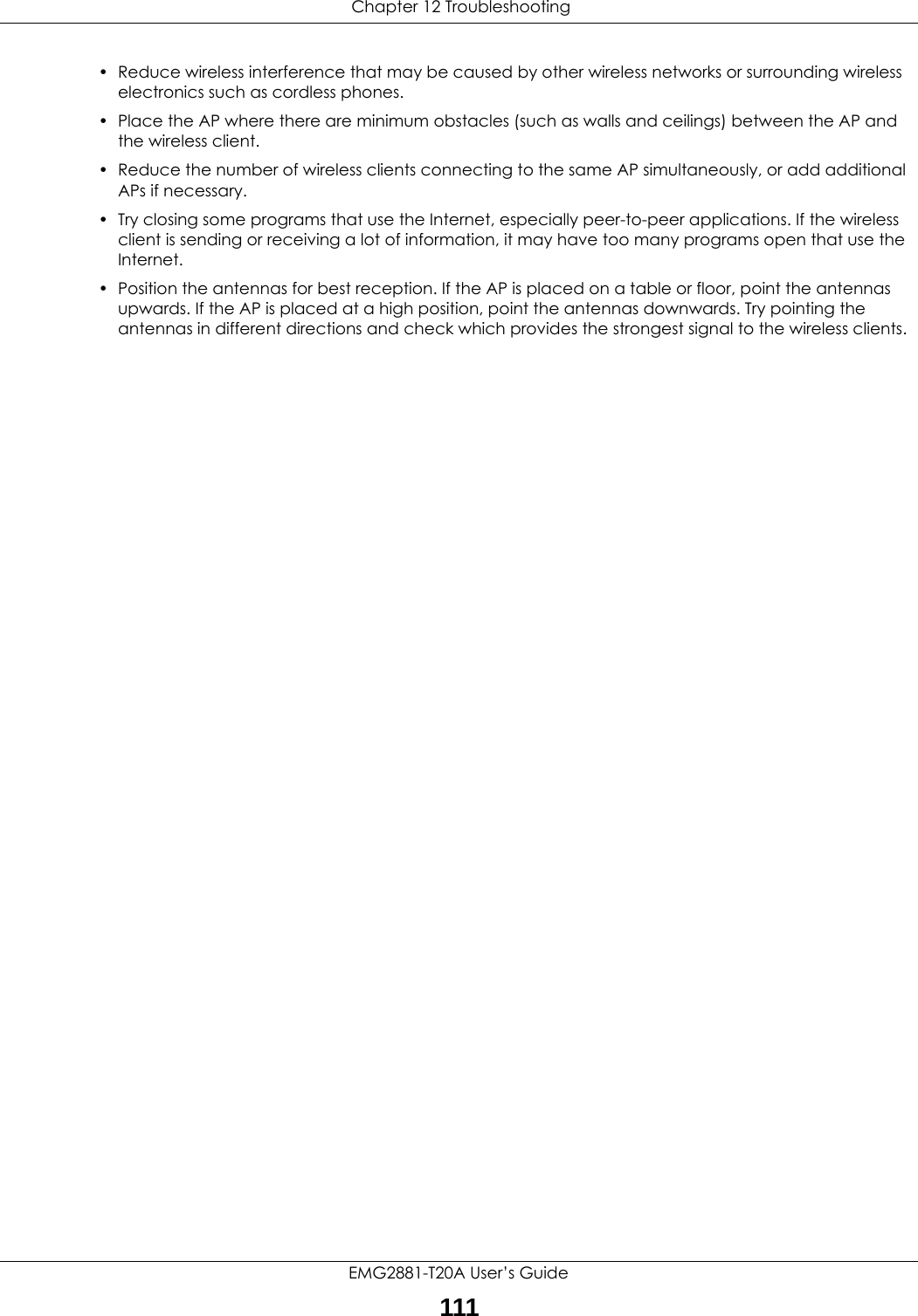  Chapter 12 TroubleshootingEMG2881-T20A User’s Guide111• Reduce wireless interference that may be caused by other wireless networks or surrounding wireless electronics such as cordless phones.• Place the AP where there are minimum obstacles (such as walls and ceilings) between the AP and the wireless client. • Reduce the number of wireless clients connecting to the same AP simultaneously, or add additional APs if necessary.• Try closing some programs that use the Internet, especially peer-to-peer applications. If the wireless client is sending or receiving a lot of information, it may have too many programs open that use the Internet. • Position the antennas for best reception. If the AP is placed on a table or floor, point the antennas upwards. If the AP is placed at a high position, point the antennas downwards. Try pointing the antennas in different directions and check which provides the strongest signal to the wireless clients. 