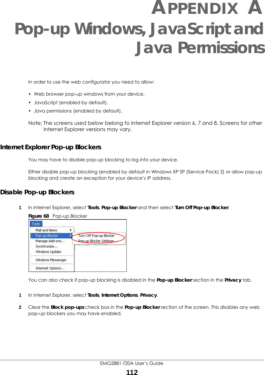 EMG2881-T20A User’s Guide112APPENDIX APop-up Windows, JavaScript andJava PermissionsIn order to use the web configurator you need to allow:• Web browser pop-up windows from your device.• JavaScript (enabled by default).• Java permissions (enabled by default).Note: The screens used below belong to Internet Explorer version 6, 7 and 8. Screens for other Internet Explorer versions may vary.Internet Explorer Pop-up BlockersYou may have to disable pop-up blocking to log into your device. Either disable pop-up blocking (enabled by default in Windows XP SP (Service Pack) 2) or allow pop-up blocking and create an exception for your device’s IP address.Disable Pop-up Blockers1In Internet Explorer, select Tools, Pop-up Blocker and then select Turn Off Pop-up Blocker. Figure 68   Pop-up BlockerYou can also check if pop-up blocking is disabled in the Pop-up Blocker section in the Privacy tab. 1In Internet Explorer, select Tools, Internet Options, Privacy.2Clear the Block pop-ups check box in the Pop-up Blocker section of the screen. This disables any web pop-up blockers you may have enabled. 