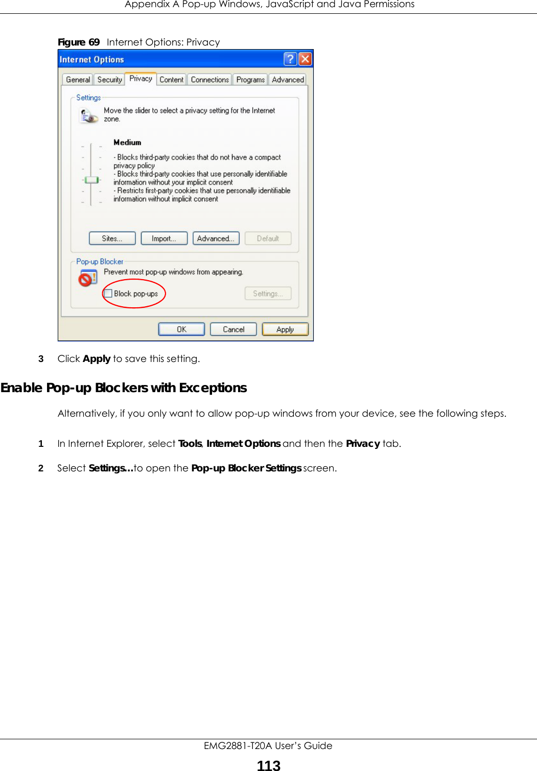  Appendix A Pop-up Windows, JavaScript and Java PermissionsEMG2881-T20A User’s Guide113Figure 69   Internet Options: Privacy3Click Apply to save this setting.Enable Pop-up Blockers with ExceptionsAlternatively, if you only want to allow pop-up windows from your device, see the following steps.1In Internet Explorer, select Tools, Internet Options and then the Privacy tab. 2Select Settings…to open the Pop-up Blocker Settings screen.