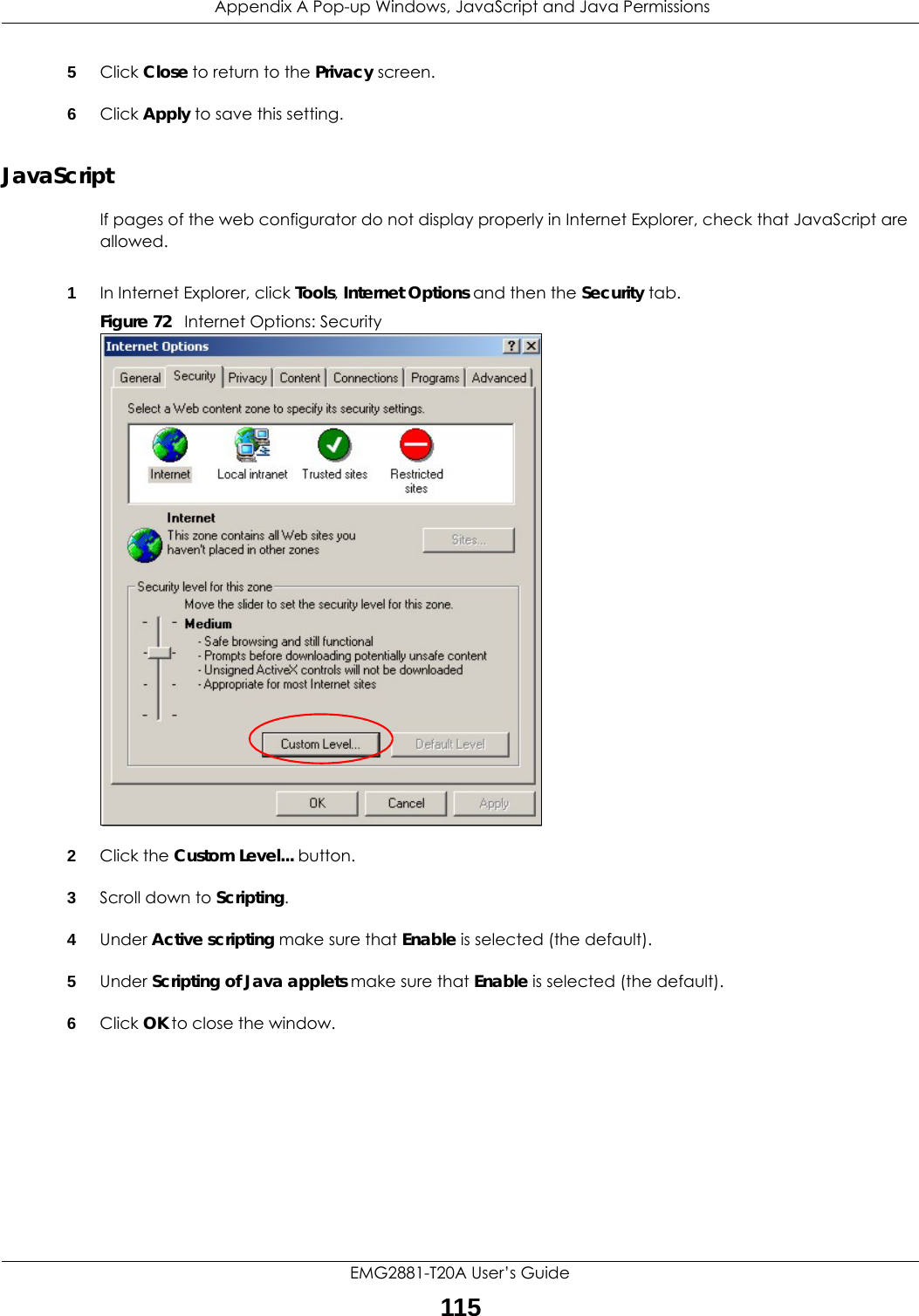  Appendix A Pop-up Windows, JavaScript and Java PermissionsEMG2881-T20A User’s Guide1155Click Close to return to the Privacy screen. 6Click Apply to save this setting. JavaScriptIf pages of the web configurator do not display properly in Internet Explorer, check that JavaScript are allowed. 1In Internet Explorer, click Tools, Internet Options and then the Security tab. Figure 72   Internet Options: Security 2Click the Custom Level... button. 3Scroll down to Scripting. 4Under Active scripting make sure that Enable is selected (the default).5Under Scripting of Java applets make sure that Enable is selected (the default). 6Click OK to close the window.