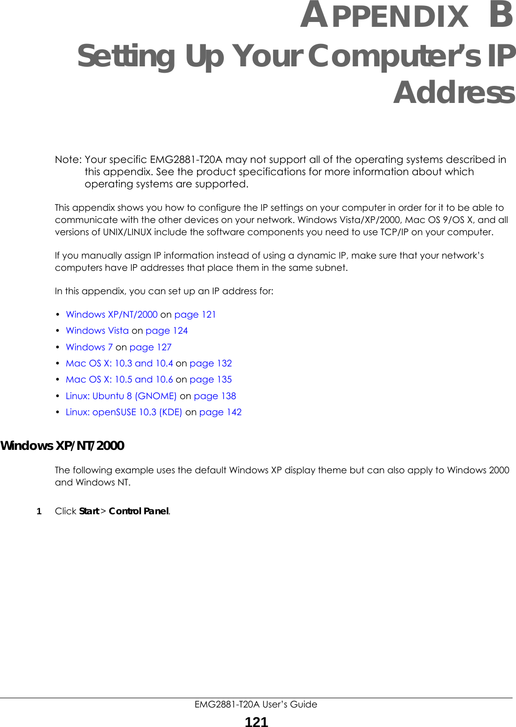 EMG2881-T20A User’s Guide121APPENDIX BSetting Up Your Computer’s IPAddressNote: Your specific EMG2881-T20A may not support all of the operating systems described in this appendix. See the product specifications for more information about which operating systems are supported.This appendix shows you how to configure the IP settings on your computer in order for it to be able to communicate with the other devices on your network. Windows Vista/XP/2000, Mac OS 9/OS X, and all versions of UNIX/LINUX include the software components you need to use TCP/IP on your computer. If you manually assign IP information instead of using a dynamic IP, make sure that your network’s computers have IP addresses that place them in the same subnet.In this appendix, you can set up an IP address for:•Windows XP/NT/2000 on page 121•Windows Vista on page 124•Windows 7 on page 127•Mac OS X: 10.3 and 10.4 on page 132•Mac OS X: 10.5 and 10.6 on page 135•Linux: Ubuntu 8 (GNOME) on page 138•Linux: openSUSE 10.3 (KDE) on page 142Windows XP/NT/2000The following example uses the default Windows XP display theme but can also apply to Windows 2000 and Windows NT.1Click Start &gt; Control Panel.