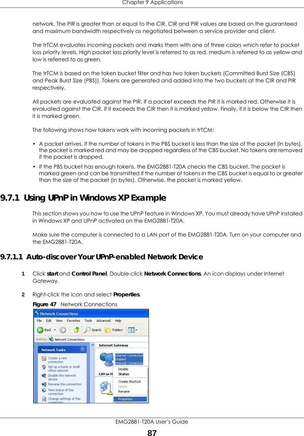  Chapter 9 ApplicationsEMG2881-T20A User’s Guide87network. The PIR is greater than or equal to the CIR. CIR and PIR values are based on the guaranteed and maximum bandwidth respectively as negotiated between a service provider and client.The trTCM evaluates incoming packets and marks them with one of three colors which refer to packet loss priority levels. High packet loss priority level is referred to as red, medium is referred to as yellow and low is referred to as green. The trTCM is based on the token bucket filter and has two token buckets (Committed Burst Size (CBS) and Peak Burst Size (PBS)). Tokens are generated and added into the two buckets at the CIR and PIR respectively. All packets are evaluated against the PIR. If a packet exceeds the PIR it is marked red. Otherwise it is evaluated against the CIR. If it exceeds the CIR then it is marked yellow. Finally, if it is below the CIR then it is marked green.The following shows how tokens work with incoming packets in trTCM:• A packet arrives. If the number of tokens in the PBS bucket is less than the size of the packet (in bytes), the packet is marked red and may be dropped regardless of the CBS bucket. No tokens are removed if the packet is dropped.• If the PBS bucket has enough tokens, the EMG2881-T20A checks the CBS bucket. The packet is marked green and can be transmitted if the number of tokens in the CBS bucket is equal to or greater than the size of the packet (in bytes). Otherwise, the packet is marked yellow.9.7.1  Using UPnP in Windows XP ExampleThis section shows you how to use the UPnP feature in Windows XP. You must already have UPnP installed in Windows XP and UPnP activated on the EMG2881-T20A.Make sure the computer is connected to a LAN port of the EMG2881-T20A. Turn on your computer and the EMG2881-T20A. 9.7.1.1  Auto-discover Your UPnP-enabled Network Device1Click start and Control Panel. Double-click Network Connections. An icon displays under Internet Gateway.2Right-click the icon and select Properties. Figure 47   Network Connections