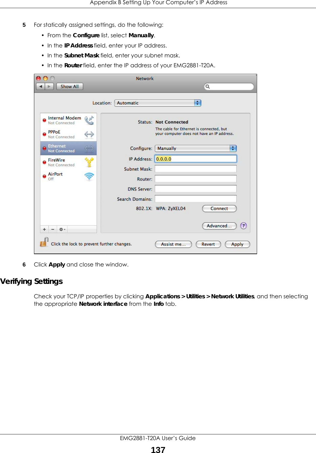  Appendix B Setting Up Your Computer’s IP AddressEMG2881-T20A User’s Guide1375For statically assigned settings, do the following:•From the Configure list, select Manually.• In the IP Address field, enter your IP address.• In the Subnet Mask field, enter your subnet mask.• In the Router field, enter the IP address of your EMG2881-T20A.6Click Apply and close the window.Verifying SettingsCheck your TCP/IP properties by clicking Applications &gt; Utilities &gt; Network Utilities, and then selecting the appropriate Network interface from the Info tab.