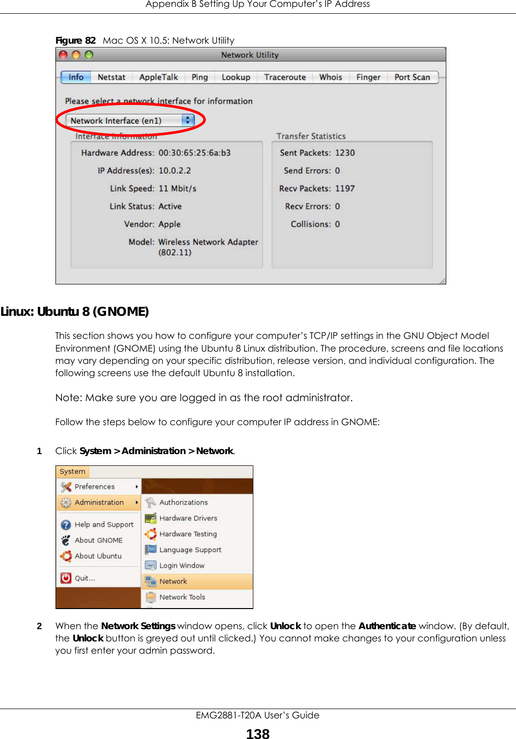 Appendix B Setting Up Your Computer’s IP AddressEMG2881-T20A User’s Guide138Figure 82   Mac OS X 10.5: Network UtilityLinux: Ubuntu 8 (GNOME)This section shows you how to configure your computer’s TCP/IP settings in the GNU Object Model Environment (GNOME) using the Ubuntu 8 Linux distribution. The procedure, screens and file locations may vary depending on your specific distribution, release version, and individual configuration. The following screens use the default Ubuntu 8 installation.Note: Make sure you are logged in as the root administrator. Follow the steps below to configure your computer IP address in GNOME: 1Click System &gt; Administration &gt; Network.2When the Network Settings window opens, click Unlock to open the Authenticate window. (By default, the Unlock button is greyed out until clicked.) You cannot make changes to your configuration unless you first enter your admin password.