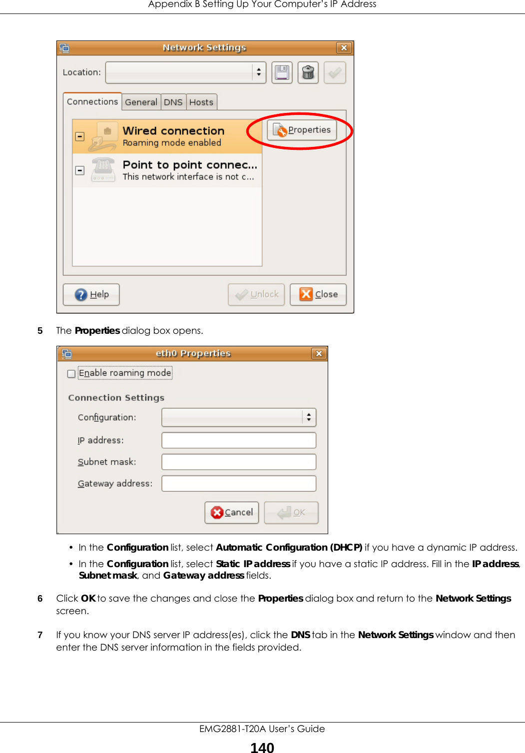 Appendix B Setting Up Your Computer’s IP AddressEMG2881-T20A User’s Guide1405The Properties dialog box opens.• In the Configuration list, select Automatic Configuration (DHCP) if you have a dynamic IP address.• In the Configuration list, select Static IP address if you have a static IP address. Fill in the IP address, Subnet mask, and Gateway address fields. 6Click OK to save the changes and close the Properties dialog box and return to the Network Settings screen. 7If you know your DNS server IP address(es), click the DNS tab in the Network Settings window and then enter the DNS server information in the fields provided. 