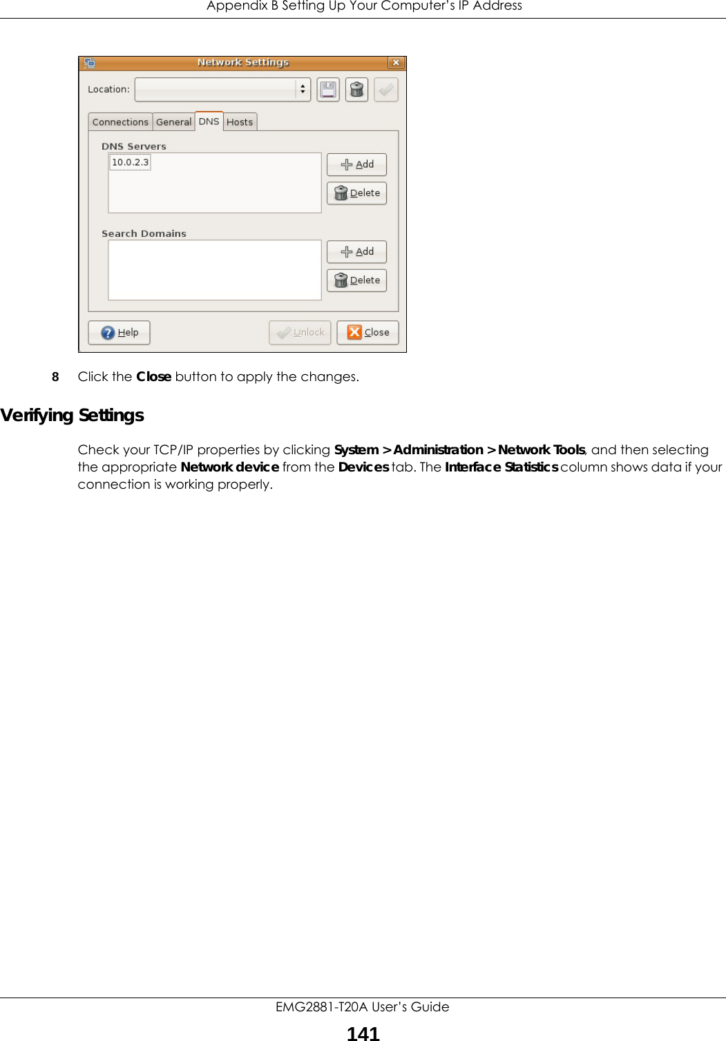  Appendix B Setting Up Your Computer’s IP AddressEMG2881-T20A User’s Guide141 8Click the Close button to apply the changes.Verifying SettingsCheck your TCP/IP properties by clicking System &gt; Administration &gt; Network Tools, and then selecting the appropriate Network device from the Devices tab. The Interface Statistics column shows data if your connection is working properly.