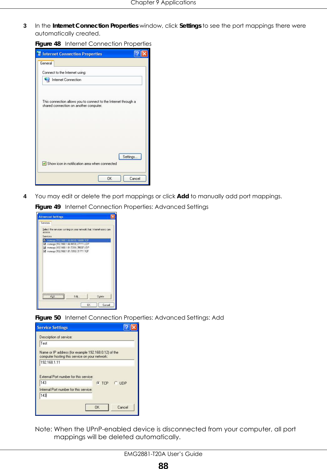 Chapter 9 ApplicationsEMG2881-T20A User’s Guide883In the Internet Connection Properties window, click Settings to see the port mappings there were automatically created. Figure 48   Internet Connection Properties 4You may edit or delete the port mappings or click Add to manually add port mappings. Figure 49   Internet Connection Properties: Advanced SettingsFigure 50   Internet Connection Properties: Advanced Settings: AddNote: When the UPnP-enabled device is disconnected from your computer, all port mappings will be deleted automatically.