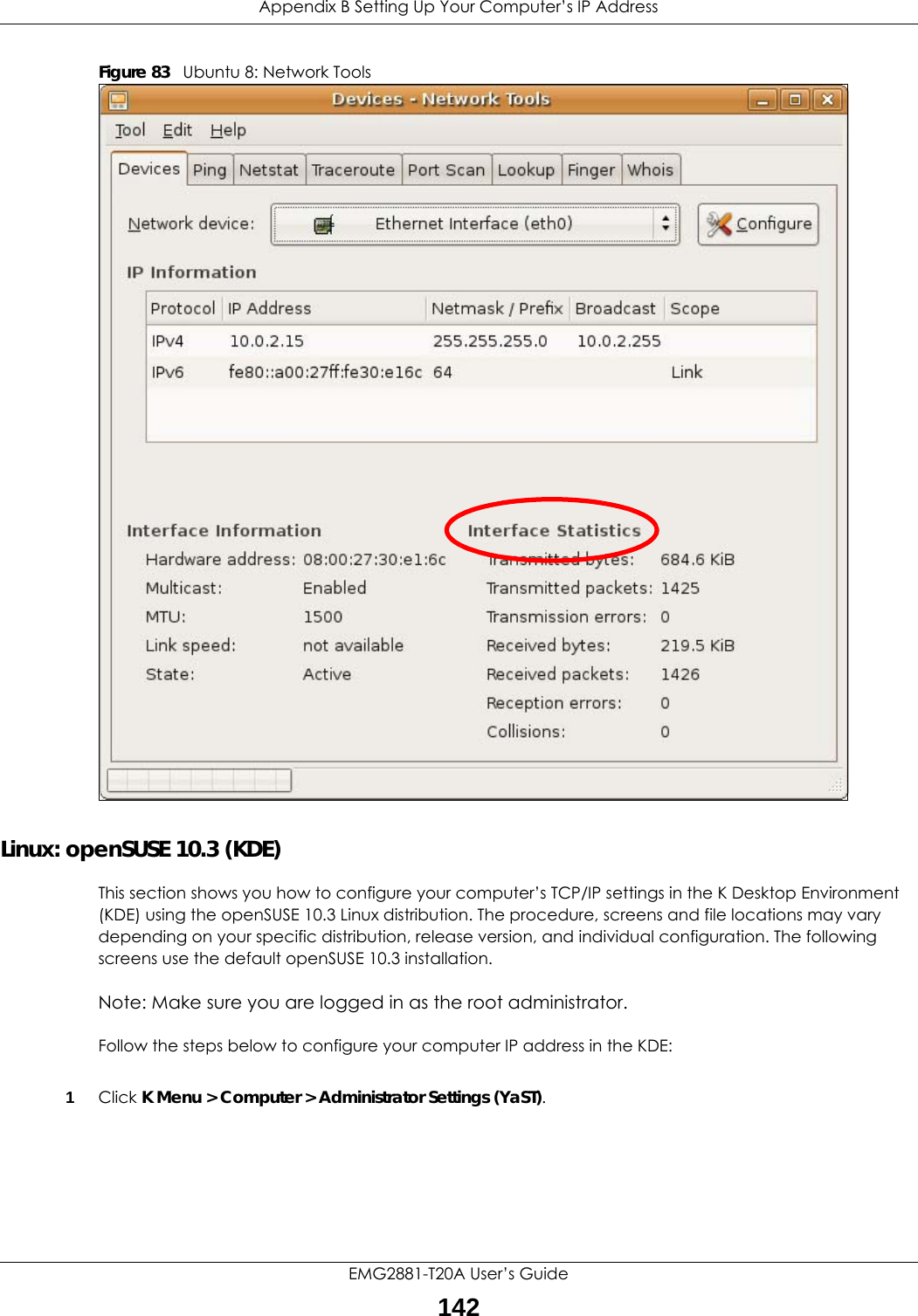 Appendix B Setting Up Your Computer’s IP AddressEMG2881-T20A User’s Guide142Figure 83   Ubuntu 8: Network ToolsLinux: openSUSE 10.3 (KDE)This section shows you how to configure your computer’s TCP/IP settings in the K Desktop Environment (KDE) using the openSUSE 10.3 Linux distribution. The procedure, screens and file locations may vary depending on your specific distribution, release version, and individual configuration. The following screens use the default openSUSE 10.3 installation.Note: Make sure you are logged in as the root administrator. Follow the steps below to configure your computer IP address in the KDE:1Click K Menu &gt; Computer &gt; Administrator Settings (YaST).