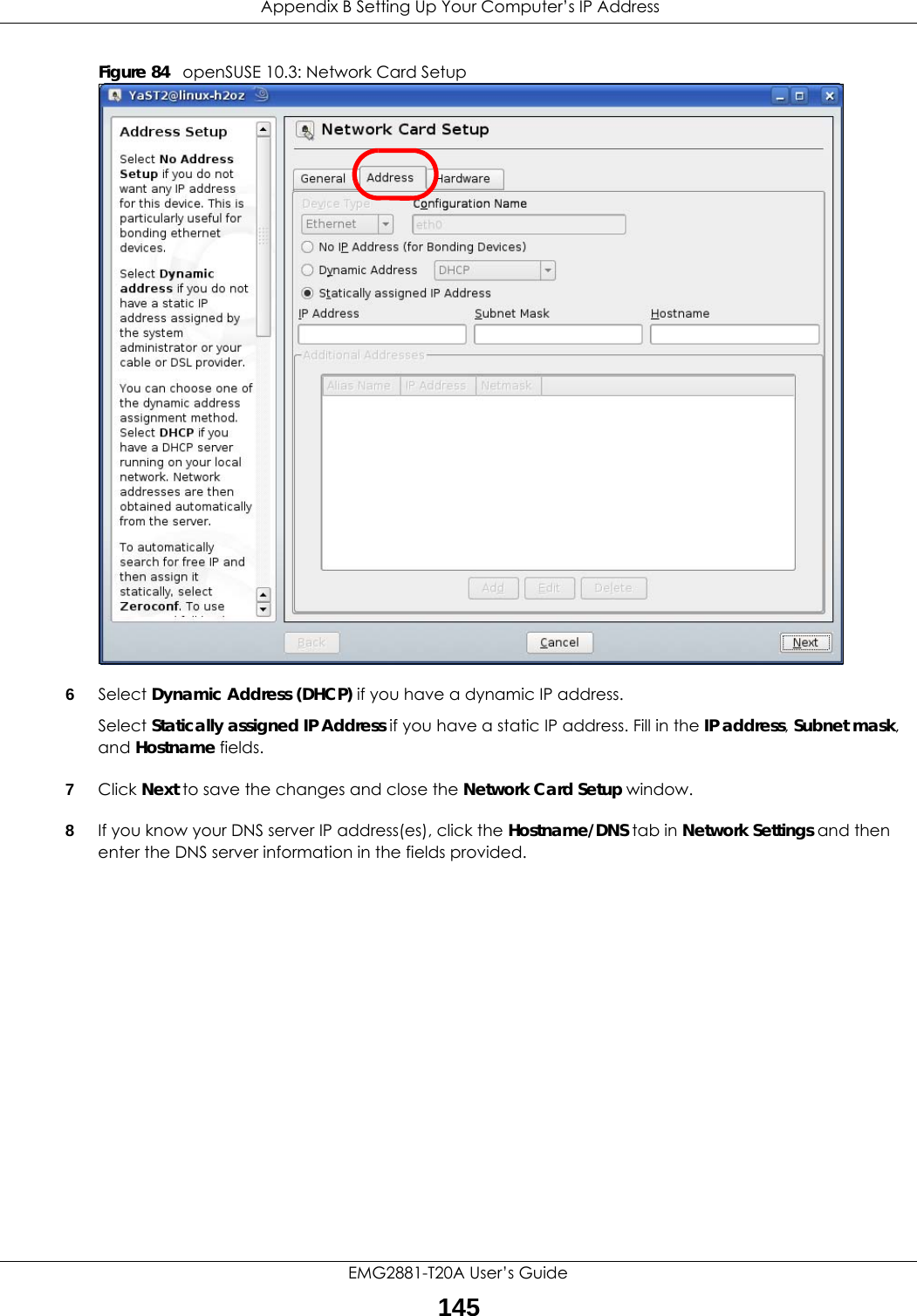  Appendix B Setting Up Your Computer’s IP AddressEMG2881-T20A User’s Guide145Figure 84   openSUSE 10.3: Network Card Setup6Select Dynamic Address (DHCP) if you have a dynamic IP address.Select Statically assigned IP Address if you have a static IP address. Fill in the IP address, Subnet mask, and Hostname fields.7Click Next to save the changes and close the Network Card Setup window. 8If you know your DNS server IP address(es), click the Hostname/DNS tab in Network Settings and then enter the DNS server information in the fields provided.