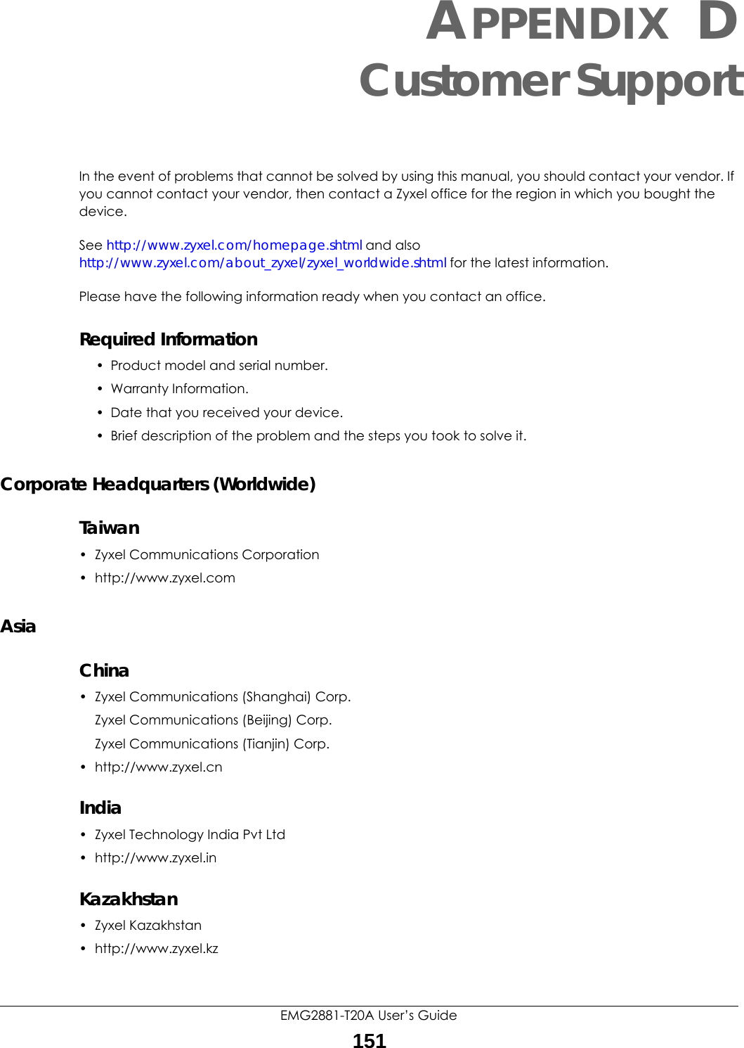 EMG2881-T20A User’s Guide151APPENDIX DCustomer SupportIn the event of problems that cannot be solved by using this manual, you should contact your vendor. If you cannot contact your vendor, then contact a Zyxel office for the region in which you bought the device. See http://www.zyxel.com/homepage.shtml and also http://www.zyxel.com/about_zyxel/zyxel_worldwide.shtml for the latest information.Please have the following information ready when you contact an office.Required Information• Product model and serial number.• Warranty Information.• Date that you received your device.• Brief description of the problem and the steps you took to solve it.Corporate Headquarters (Worldwide)Taiwan• Zyxel Communications Corporation• http://www.zyxel.comAsiaChina• Zyxel Communications (Shanghai) Corp.Zyxel Communications (Beijing) Corp.Zyxel Communications (Tianjin) Corp.• http://www.zyxel.cnIndia•Zyxel Technology India Pvt Ltd• http://www.zyxel.inKazakhstan•Zyxel Kazakhstan• http://www.zyxel.kz