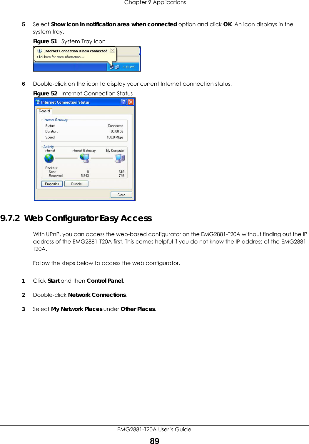  Chapter 9 ApplicationsEMG2881-T20A User’s Guide895Select Show icon in notification area when connected option and click OK. An icon displays in the system tray. Figure 51   System Tray Icon6Double-click on the icon to display your current Internet connection status.Figure 52   Internet Connection Status9.7.2  Web Configurator Easy AccessWith UPnP, you can access the web-based configurator on the EMG2881-T20A without finding out the IP address of the EMG2881-T20A first. This comes helpful if you do not know the IP address of the EMG2881-T20A.Follow the steps below to access the web configurator.1Click Start and then Control Panel. 2Double-click Network Connections. 3Select My Network Places under Other Places. 