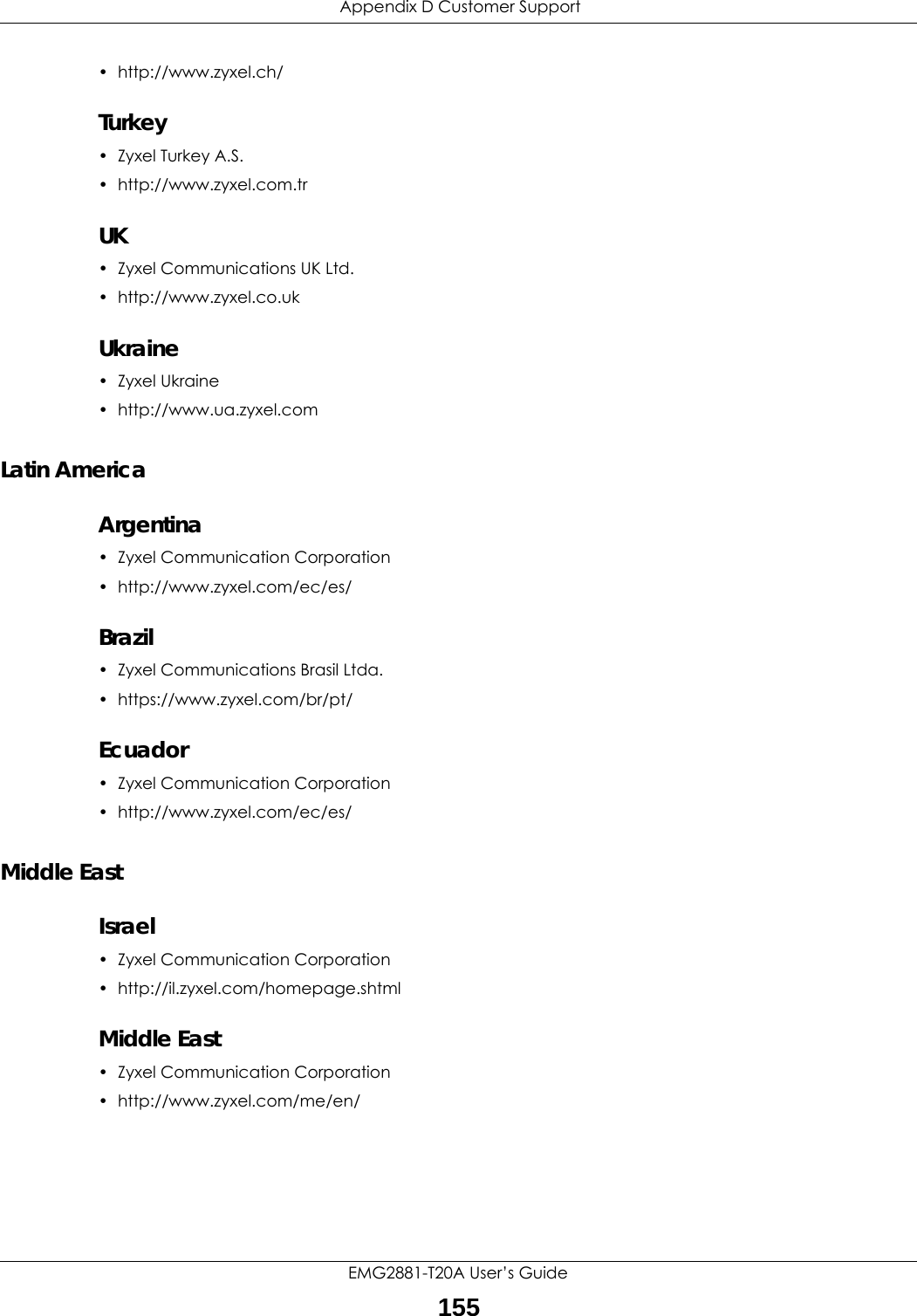  Appendix D Customer SupportEMG2881-T20A User’s Guide155• http://www.zyxel.ch/Turkey• Zyxel Turkey A.S.• http://www.zyxel.com.trUK• Zyxel Communications UK Ltd.• http://www.zyxel.co.ukUkraine•Zyxel Ukraine• http://www.ua.zyxel.comLatin AmericaArgentina• Zyxel Communication Corporation• http://www.zyxel.com/ec/es/Brazil• Zyxel Communications Brasil Ltda.• https://www.zyxel.com/br/pt/Ecuador• Zyxel Communication Corporation• http://www.zyxel.com/ec/es/Middle EastIsrael• Zyxel Communication Corporation• http://il.zyxel.com/homepage.shtmlMiddle East• Zyxel Communication Corporation• http://www.zyxel.com/me/en/