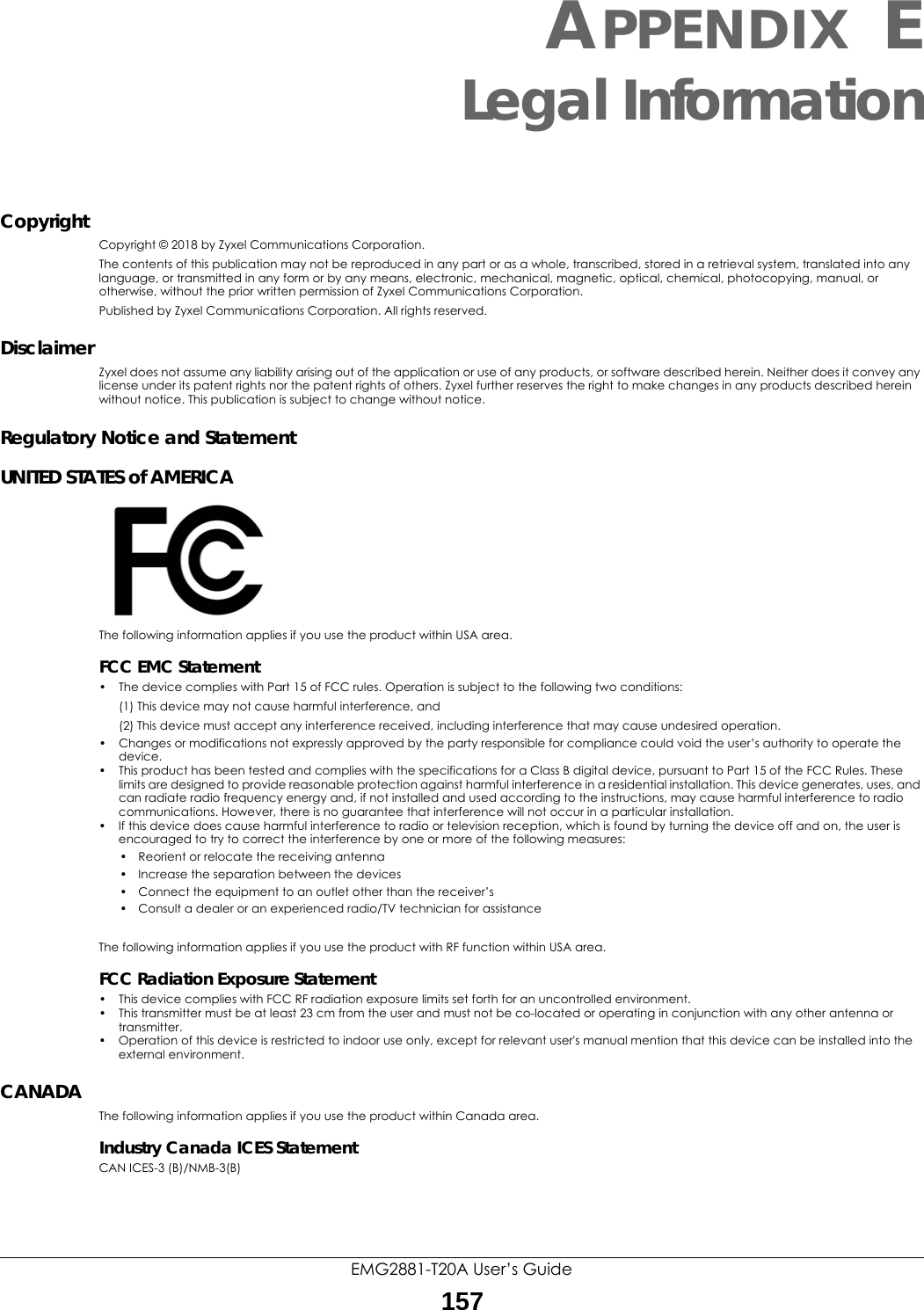 EMG2881-T20A User’s Guide157APPENDIX ELegal InformationCopyrightCopyright © 2018 by Zyxel Communications Corporation.The contents of this publication may not be reproduced in any part or as a whole, transcribed, stored in a retrieval system, translated into any language, or transmitted in any form or by any means, electronic, mechanical, magnetic, optical, chemical, photocopying, manual, or otherwise, without the prior written permission of Zyxel Communications Corporation.Published by Zyxel Communications Corporation. All rights reserved.DisclaimerZyxel does not assume any liability arising out of the application or use of any products, or software described herein. Neither does it convey any license under its patent rights nor the patent rights of others. Zyxel further reserves the right to make changes in any products described herein without notice. This publication is subject to change without notice.Regulatory Notice and StatementUNITED STATES of AMERICAThe following information applies if you use the product within USA area.FCC EMC Statement• The device complies with Part 15 of FCC rules. Operation is subject to the following two conditions:(1) This device may not cause harmful interference, and (2) This device must accept any interference received, including interference that may cause undesired operation.• Changes or modifications not expressly approved by the party responsible for compliance could void the user’s authority to operate the device.• This product has been tested and complies with the specifications for a Class B digital device, pursuant to Part 15 of the FCC Rules. These limits are designed to provide reasonable protection against harmful interference in a residential installation. This device generates, uses, and can radiate radio frequency energy and, if not installed and used according to the instructions, may cause harmful interference to radio communications. However, there is no guarantee that interference will not occur in a particular installation. • If this device does cause harmful interference to radio or television reception, which is found by turning the device off and on, the user is encouraged to try to correct the interference by one or more of the following measures:• Reorient or relocate the receiving antenna • Increase the separation between the devices • Connect the equipment to an outlet other than the receiver’s • Consult a dealer or an experienced radio/TV technician for assistanceThe following information applies if you use the product with RF function within USA area.FCC Radiation Exposure Statement• This device complies with FCC RF radiation exposure limits set forth for an uncontrolled environment. • This transmitter must be at least 23 cm from the user and must not be co-located or operating in conjunction with any other antenna or transmitter.• Operation of this device is restricted to indoor use only, except for relevant user&apos;s manual mention that this device can be installed into the external environment.CANADA  The following information applies if you use the product within Canada area.Industry Canada ICES StatementCAN ICES-3 (B)/NMB-3(B)