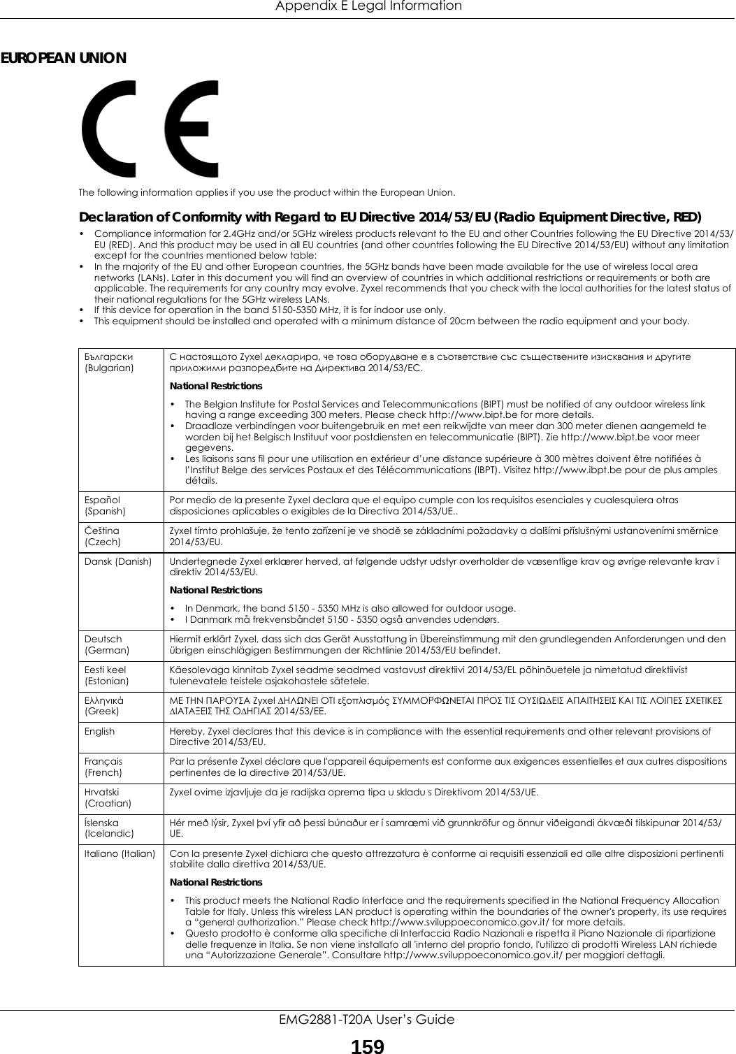  Appendix E Legal InformationEMG2881-T20A User’s Guide159EUROPEAN UNIONThe following information applies if you use the product within the European Union.Declaration of Conformity with Regard to EU Directive 2014/53/EU (Radio Equipment Directive, RED)• Compliance information for 2.4GHz and/or 5GHz wireless products relevant to the EU and other Countries following the EU Directive 2014/53/EU (RED). And this product may be used in all EU countries (and other countries following the EU Directive 2014/53/EU) without any limitation except for the countries mentioned below table:• In the majority of the EU and other European countries, the 5GHz bands have been made available for the use of wireless local area networks (LANs). Later in this document you will find an overview of countries in which additional restrictions or requirements or both are applicable. The requirements for any country may evolve. Zyxel recommends that you check with the local authorities for the latest status of their national regulations for the 5GHz wireless LANs.• If this device for operation in the band 5150-5350 MHz, it is for indoor use only.• This equipment should be installed and operated with a minimum distance of 20cm between the radio equipment and your body.  Български (Bulgarian)С настоящото Zyxel декларира, че това оборудване е в съответствие със съществените изисквания и другите приложими разпоредбите на Директива 2014/53/ЕC.National Restrictions• The Belgian Institute for Postal Services and Telecommunications (BIPT) must be notified of any outdoor wireless link having a range exceeding 300 meters. Please check http://www.bipt.be for more details.• Draadloze verbindingen voor buitengebruik en met een reikwijdte van meer dan 300 meter dienen aangemeld te worden bij het Belgisch Instituut voor postdiensten en telecommunicatie (BIPT). Zie http://www.bipt.be voor meer gegevens.• Les liaisons sans fil pour une utilisation en extérieur d’une distance supérieure à 300 mètres doivent être notifiées à l’Institut Belge des services Postaux et des Télécommunications (IBPT). Visitez http://www.ibpt.be pour de plus amples détails.Español (Spanish)Por medio de la presente Zyxel declara que el equipo cumple con los requisitos esenciales y cualesquiera otras disposiciones aplicables o exigibles de la Directiva 2014/53/UE..Čeština (Czech)Zyxel tímto prohlašuje, že tento zařízení je ve shodě se základními požadavky a dalšími příslušnými ustanoveními směrnice 2014/53/EU.Dansk (Danish) Undertegnede Zyxel erklærer herved, at følgende udstyr udstyr overholder de væsentlige krav og øvrige relevante krav i direktiv 2014/53/EU.National Restrictions• In Denmark, the band 5150 - 5350 MHz is also allowed for outdoor usage.• I Danmark må frekvensbåndet 5150 - 5350 også anvendes udendørs.Deutsch (German)Hiermit erklärt Zyxel, dass sich das Gerät Ausstattung in Übereinstimmung mit den grundlegenden Anforderungen und den übrigen einschlägigen Bestimmungen der Richtlinie 2014/53/EU befindet.Eesti keel (Estonian)Käesolevaga kinnitab Zyxel seadme seadmed vastavust direktiivi 2014/53/EL põhinõuetele ja nimetatud direktiivist tulenevatele teistele asjakohastele sätetele.Ελληνικά (Greek)ΜΕ ΤΗΝ ΠΑΡΟΥΣΑ Zyxel ∆ΗΛΩΝΕΙ ΟΤΙ εξοπλισμός ΣΥΜΜΟΡΦΩΝΕΤΑΙ ΠΡΟΣ ΤΙΣ ΟΥΣΙΩ∆ΕΙΣ ΑΠΑΙΤΗΣΕΙΣ ΚΑΙ ΤΙΣ ΛΟΙΠΕΣ ΣΧΕΤΙΚΕΣ ∆ΙΑΤΑΞΕΙΣ ΤΗΣ Ο∆ΗΓΙΑΣ 2014/53/EE.English Hereby, Zyxel declares that this device is in compliance with the essential requirements and other relevant provisions of Directive 2014/53/EU.Français (French)Par la présente Zyxel déclare que l&apos;appareil équipements est conforme aux exigences essentielles et aux autres dispositions pertinentes de la directive 2014/53/UE.Hrvatski (Croatian)Zyxel ovime izjavljuje da je radijska oprema tipa u skladu s Direktivom 2014/53/UE.Íslenska (Icelandic)Hér með lýsir, Zyxel því yfir að þessi búnaður er í samræmi við grunnkröfur og önnur viðeigandi ákvæði tilskipunar 2014/53/UE.Italiano (Italian) Con la presente Zyxel dichiara che questo attrezzatura è conforme ai requisiti essenziali ed alle altre disposizioni pertinenti stabilite dalla direttiva 2014/53/UE.National Restrictions• This product meets the National Radio Interface and the requirements specified in the National Frequency Allocation Table for Italy. Unless this wireless LAN product is operating within the boundaries of the owner&apos;s property, its use requires a “general authorization.” Please check http://www.sviluppoeconomico.gov.it/ for more details.• Questo prodotto è conforme alla specifiche di Interfaccia Radio Nazionali e rispetta il Piano Nazionale di ripartizione delle frequenze in Italia. Se non viene installato all &apos;interno del proprio fondo, l&apos;utilizzo di prodotti Wireless LAN richiede una “Autorizzazione Generale”. Consultare http://www.sviluppoeconomico.gov.it/ per maggiori dettagli.