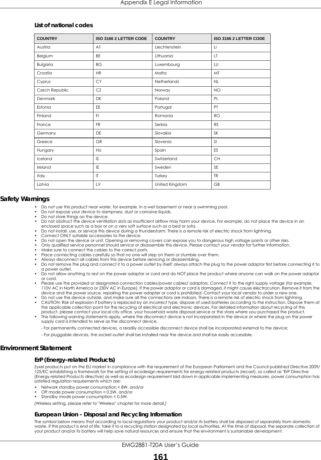  Appendix E Legal InformationEMG2881-T20A User’s Guide161List of national codesSafety Warnings• Do not use this product near water, for example, in a wet basement or near a swimming pool.• Do not expose your device to dampness, dust or corrosive liquids.• Do not store things on the device.• Do not obstruct the device ventilation slots as insufficient airflow may harm your device. For example, do not place the device in an enclosed space such as a box or on a very soft surface such as a bed or sofa.• Do not install, use, or service this device during a thunderstorm. There is a remote risk of electric shock from lightning.• Connect ONLY suitable accessories to the device.• Do not open the device or unit. Opening or removing covers can expose you to dangerous high voltage points or other risks. • Only qualified service personnel should service or disassemble this device. Please contact your vendor for further information.• Make sure to connect the cables to the correct ports.• Place connecting cables carefully so that no one will step on them or stumble over them.• Always disconnect all cables from this device before servicing or disassembling.• Do not remove the plug and connect it to a power outlet by itself; always attach the plug to the power adaptor first before connecting it to a power outlet.• Do not allow anything to rest on the power adaptor or cord and do NOT place the product where anyone can walk on the power adaptor or cord.• Please use the provided or designated connection cables/power cables/ adaptors. Connect it to the right supply voltage (for example, 110V AC in North America or 230V AC in Europe). If the power adaptor or cord is damaged, it might cause electrocution. Remove it from the device and the power source, repairing the power adapter or cord is prohibited. Contact your local vendor to order a new one.• Do not use the device outside, and make sure all the connections are indoors. There is a remote risk of electric shock from lightning.• CAUTION: Risk of explosion if battery is replaced by an incorrect type, dispose of used batteries according to the instruction. Dispose them at the applicable collection point for the recycling of electrical and electronic devices. For detailed information about recycling of this product, please contact your local city office, your household waste disposal service or the store where you purchased the product.• The following warning statements apply, where the disconnect device is not incorporated in the device or where the plug on the power supply cord is intended to serve as the disconnect device,- For permanently connected devices, a readily accessible disconnect device shall be incorporated external to the device;- For pluggable devices, the socket-outlet shall be installed near the device and shall be easily accessible.Environment StatementErP (Energy-related Products) Zyxel products put on the EU market in compliance with the requirement of the European Parliament and the Council published Directive 2009/125/EC establishing a framework for the setting of ecodesign requirements for energy-related products (recast), so called as &quot;ErP Directive (Energy-related Products directive) as well as ecodesign requirement laid down in applicable implementing measures, power consumption has satisfied regulation requirements which are:• Network standby power consumption &lt; 8W, and/or• Off mode power consumption &lt; 0.5W, and/or• Standby mode power consumption &lt; 0.5W.(Wireless setting, please refer to &quot;Wireless&quot; chapter for more detail.)European Union - Disposal and Recycling InformationThe symbol below means that according to local regulations your product and/or its battery shall be disposed of separately from domestic waste. If this product is end of life, take it to a recycling station designated by local authorities. At the time of disposal, the separate collection of your product and/or its battery will help save natural resources and ensure that the environment is sustainable development.COUNTRY ISO 3166 2 LETTER CODE COUNTRY ISO 3166 2 LETTER CODEAustria AT Liechtenstein LIBelgium BE Lithuania LTBulgaria BG Luxembourg LUCroatia HR Malta MTCyprus CY Netherlands NLCzech Republic CZ Norway NODenmark DK Poland PLEstonia EE Portugal PTFinland FI Romania ROFrance FR Serbia RSGermany DE Slovakia SKGreece GR Slovenia SIHungary HU Spain ESIceland IS Switzerland CHIreland IE Sweden SEItaly IT Turkey TRLatvia LV United Kingdom GB