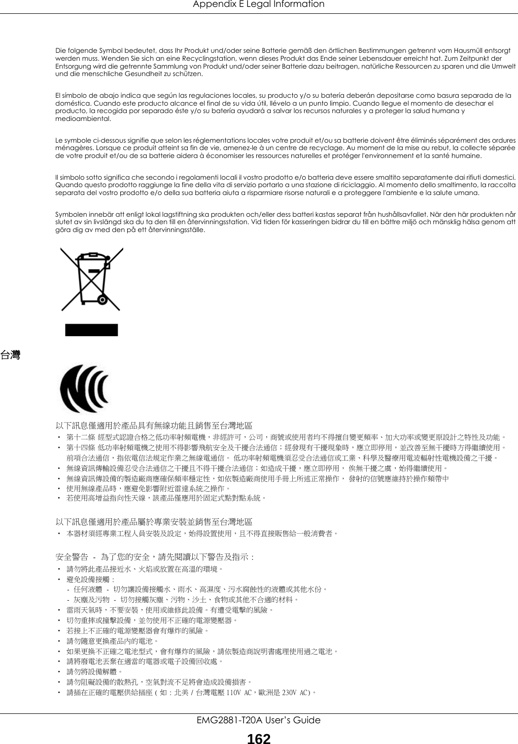 Appendix E Legal InformationEMG2881-T20A User’s Guide162Die folgende Symbol bedeutet, dass Ihr Produkt und/oder seine Batterie gemäß den örtlichen Bestimmungen getrennt vom Hausmüll entsorgt werden muss. Wenden Sie sich an eine Recyclingstation, wenn dieses Produkt das Ende seiner Lebensdauer erreicht hat. Zum Zeitpunkt der Entsorgung wird die getrennte Sammlung von Produkt und/oder seiner Batterie dazu beitragen, natürliche Ressourcen zu sparen und die Umwelt und die menschliche Gesundheit zu schützen.El símbolo de abajo indica que según las regulaciones locales, su producto y/o su batería deberán depositarse como basura separada de la doméstica. Cuando este producto alcance el final de su vida útil, llévelo a un punto limpio. Cuando llegue el momento de desechar el producto, la recogida por separado éste y/o su batería ayudará a salvar los recursos naturales y a proteger la salud humana y medioambiental.Le symbole ci-dessous signifie que selon les réglementations locales votre produit et/ou sa batterie doivent être éliminés séparément des ordures ménagères. Lorsque ce produit atteint sa fin de vie, amenez-le à un centre de recyclage. Au moment de la mise au rebut, la collecte séparée de votre produit et/ou de sa batterie aidera à économiser les ressources naturelles et protéger l&apos;environnement et la santé humaine.Il simbolo sotto significa che secondo i regolamenti locali il vostro prodotto e/o batteria deve essere smaltito separatamente dai rifiuti domestici. Quando questo prodotto raggiunge la fine della vita di servizio portarlo a una stazione di riciclaggio. Al momento dello smaltimento, la raccolta separata del vostro prodotto e/o della sua batteria aiuta a risparmiare risorse naturali e a proteggere l&apos;ambiente e la salute umana.Symbolen innebär att enligt lokal lagstiftning ska produkten och/eller dess batteri kastas separat från hushållsavfallet. När den här produkten når slutet av sin livslängd ska du ta den till en återvinningsstation. Vid tiden för kasseringen bidrar du till en bättre miljö och mänsklig hälsa genom att göra dig av med den på ett återvinningsställe. 台灣 以下訊息僅適用於產品具有無線功能且銷售至台灣地區• 第十二條 經型式認證合格之低功率射頻電機，非經許可，公司，商號或使用者均不得擅自變更頻率、加大功率或變更原設計之特性及功能。• 第十四條 低功率射頻電機之使用不得影響飛航安全及干擾合法通信；經發現有干擾現象時，應立即停用，並改善至無干擾時方得繼續使用。前項合法通信，指依電信法規定作業之無線電通信。 低功率射頻電機須忍受合法通信或工業、科學及醫療用電波輻射性電機設備之干擾。• 無線資訊傳輸設備忍受合法通信之干擾且不得干擾合法通信；如造成干擾，應立即停用， 俟無干擾之虞，始得繼續使用。• 無線資訊傳設備的製造廠商應確保頻率穩定性，如依製造廠商使用手冊上所述正常操作， 發射的信號應維持於操作頻帶中• 使用無線產品時，應避免影響附近雷達系統之操作。• 若使用高增益指向性天線，該產品僅應用於固定式點對點系統。以下訊息僅適用於產品屬於專業安裝並銷售至台灣地區• 本器材須經專業工程人員安裝及設定，始得設置使用，且不得直接販售給一般消費者。安全警告 - 為了您的安全，請先閱讀以下警告及指示 :• 請勿將此產品接近水、火焰或放置在高溫的環境。• 避免設備接觸 :- 任何液體 - 切勿讓設備接觸水、雨水、高濕度、污水腐蝕性的液體或其他水份。- 灰塵及污物 - 切勿接觸灰塵、污物、沙土、食物或其他不合適的材料。• 雷雨天氣時，不要安裝，使用或維修此設備。有遭受電擊的風險。• 切勿重摔或撞擊設備，並勿使用不正確的電源變壓器。• 若接上不正確的電源變壓器會有爆炸的風險。• 請勿隨意更換產品內的電池。• 如果更換不正確之電池型式，會有爆炸的風險，請依製造商說明書處理使用過之電池。• 請將廢電池丟棄在適當的電器或電子設備回收處。• 請勿將設備解體。• 請勿阻礙設備的散熱孔，空氣對流不足將會造成設備損害。• 請插在正確的電壓供給插座 ( 如 : 北美 / 台灣電壓 110V AC，歐洲是 230V AC)。