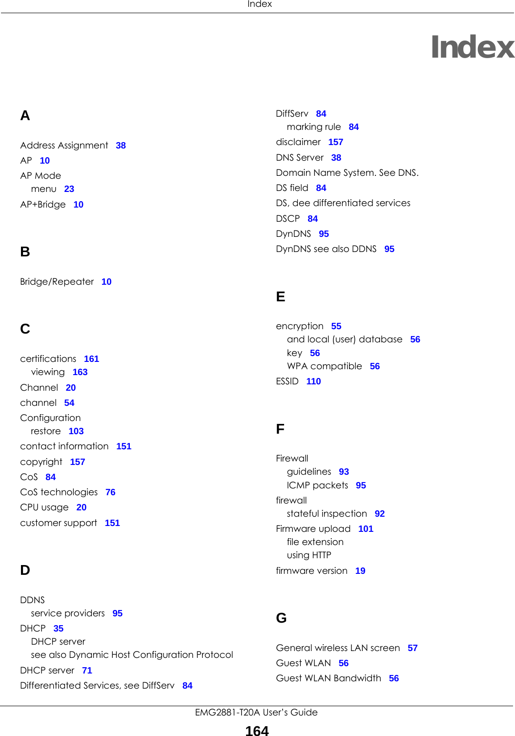  IndexEMG2881-T20A User’s Guide164IndexAAddress Assignment 38AP 10AP Modemenu 23AP+Bridge 10BBridge/Repeater 10Ccertifications 161viewing 163Channel 20channel 54Configurationrestore 103contact information 151copyright 157CoS 84CoS technologies 76CPU usage 20customer support 151DDDNSservice providers 95DHCP 35DHCP serversee also Dynamic Host Configuration ProtocolDHCP server 71Differentiated Services, see DiffServ 84DiffServ 84marking rule 84disclaimer 157DNS Server 38Domain Name System. See DNS.DS field 84DS, dee differentiated servicesDSCP 84DynDNS 95DynDNS see also DDNS 95Eencryption 55and local (user) database 56key 56WPA compatible 56ESSID 110FFirewallguidelines 93ICMP packets 95firewallstateful inspection 92Firmware upload 101file extensionusing HTTPfirmware version 19GGeneral wireless LAN screen 57Guest WLAN 56Guest WLAN Bandwidth 56