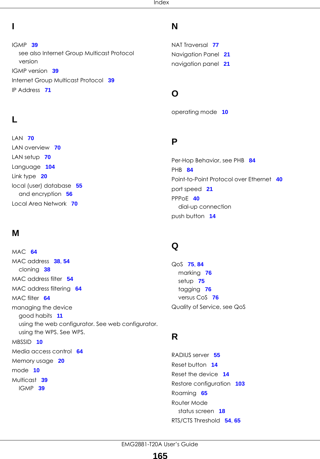  IndexEMG2881-T20A User’s Guide165IIGMP 39see also Internet Group Multicast ProtocolversionIGMP version 39Internet Group Multicast Protocol 39IP Address 71LLAN 70LAN overview 70LAN setup 70Language 104Link type 20local (user) database 55and encryption 56Local Area Network 70MMAC 64MAC address 38, 54cloning 38MAC address filter 54MAC address filtering 64MAC filter 64managing the devicegood habits 11using the web configurator. See web configurator.using the WPS. See WPS.MBSSID 10Media access control 64Memory usage 20mode 10Multicast 39IGMP 39NNAT Traversal 77Navigation Panel 21navigation panel 21Ooperating mode 10PPer-Hop Behavior, see PHB 84PHB 84Point-to-Point Protocol over Ethernet 40port speed 21PPPoE 40dial-up connectionpush button 14QQoS 75, 84marking 76setup 75tagging 76versus CoS 76Quality of Service, see QoSRRADIUS server 55Reset button 14Reset the device 14Restore configuration 103Roaming 65Router Modestatus screen 18RTS/CTS Threshold 54, 65