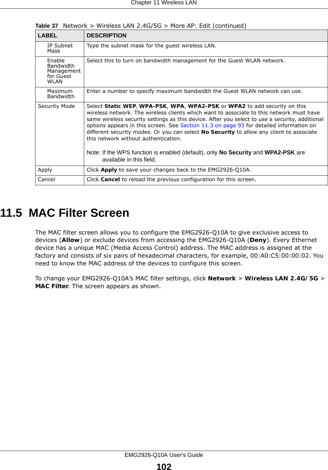 Chapter 11 Wireless LANEMG2926-Q10A User’s Guide10211.5  MAC Filter Screen The MAC filter screen allows you to configure the EMG2926-Q10A to give exclusive access to devices (Allow) or exclude devices from accessing the EMG2926-Q10A (Deny). Every Ethernet device has a unique MAC (Media Access Control) address. The MAC address is assigned at the factory and consists of six pairs of hexadecimal characters, for example, 00:A0:C5:00:00:02. You need to know the MAC address of the devices to configure this screen.To change your EMG2926-Q10A’s MAC filter settings, click Network &gt; Wireless LAN 2.4G/5G &gt; MAC Filter. The screen appears as shown.IP Subnet Mask  Type the subnet mask for the guest wireless LAN.Enable Bandwidth Management for Guest WLAN Select this to turn on bandwidth management for the Guest WLAN network.Maximum Bandwidth  Enter a number to specify maximum bandwidth the Guest WLAN network can use.Security Mode Select Static WEP, WPA-PSK, WPA, WPA2-PSK or WPA2 to add security on this wireless network. The wireless clients which want to associate to this network must have same wireless security settings as this device. After you select to use a security, additional options appears in this screen. See Section 11.3 on page 93 for detailed information on different security modes. Or you can select No Security to allow any client to associate this network without authentication.Note: If the WPS function is enabled (default), only No Security and WPA2-PSK are available in this field.Apply Click Apply to save your changes back to the EMG2926-Q10A.Cancel Click Cancel to reload the previous configuration for this screen.Table 37   Network &gt; Wireless LAN 2.4G/5G &gt; More AP: Edit (continued)LABEL DESCRIPTION