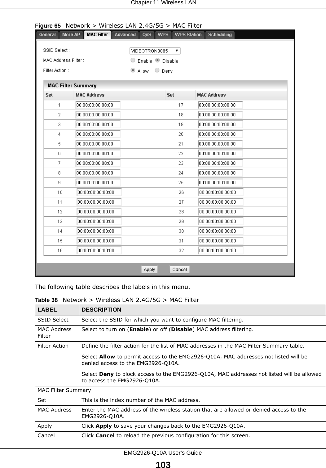  Chapter 11 Wireless LANEMG2926-Q10A User’s Guide103Figure 65   Network &gt; Wireless LAN 2.4G/5G &gt; MAC FilterThe following table describes the labels in this menu.Table 38   Network &gt; Wireless LAN 2.4G/5G &gt; MAC FilterLABEL DESCRIPTIONSSID Select Select the SSID for which you want to configure MAC filtering.MAC Address FilterSelect to turn on (Enable) or off (Disable) MAC address filtering.Filter Action Define the filter action for the list of MAC addresses in the MAC Filter Summary table.Select Allow to permit access to the EMG2926-Q10A, MAC addresses not listed will be denied access to the EMG2926-Q10A. Select Deny to block access to the EMG2926-Q10A, MAC addresses not listed will be allowed to access the EMG2926-Q10A. MAC Filter SummarySet This is the index number of the MAC address.MAC Address Enter the MAC address of the wireless station that are allowed or denied access to the EMG2926-Q10A.Apply Click Apply to save your changes back to the EMG2926-Q10A.Cancel Click Cancel to reload the previous configuration for this screen.