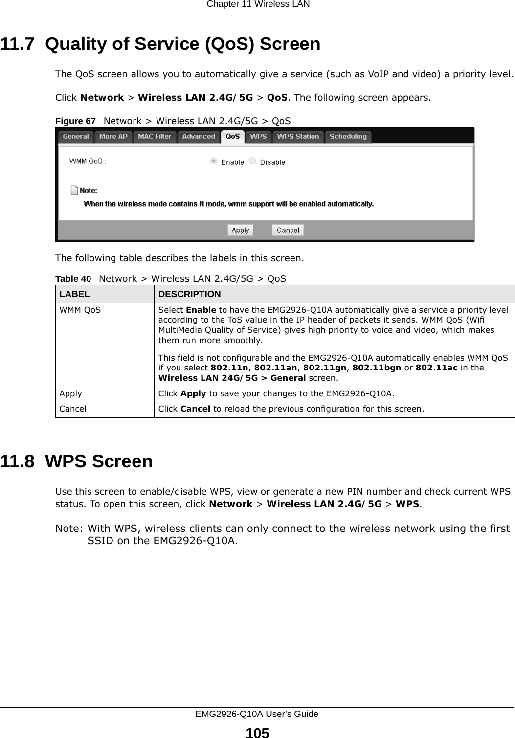  Chapter 11 Wireless LANEMG2926-Q10A User’s Guide10511.7  Quality of Service (QoS) ScreenThe QoS screen allows you to automatically give a service (such as VoIP and video) a priority level.Click Network &gt; Wireless LAN 2.4G/5G &gt; QoS. The following screen appears.Figure 67   Network &gt; Wireless LAN 2.4G/5G &gt; QoS The following table describes the labels in this screen. 11.8  WPS ScreenUse this screen to enable/disable WPS, view or generate a new PIN number and check current WPS status. To open this screen, click Network &gt; Wireless LAN 2.4G/5G &gt; WPS.Note: With WPS, wireless clients can only connect to the wireless network using the first SSID on the EMG2926-Q10A.Table 40   Network &gt; Wireless LAN 2.4G/5G &gt; QoSLABEL DESCRIPTIONWMM QoS Select Enable to have the EMG2926-Q10A automatically give a service a priority level according to the ToS value in the IP header of packets it sends. WMM QoS (Wifi MultiMedia Quality of Service) gives high priority to voice and video, which makes them run more smoothly.This field is not configurable and the EMG2926-Q10A automatically enables WMM QoS if you select 802.11n, 802.11an, 802.11gn, 802.11bgn or 802.11ac in the Wireless LAN 24G/5G &gt; General screen.Apply Click Apply to save your changes to the EMG2926-Q10A.Cancel Click Cancel to reload the previous configuration for this screen.