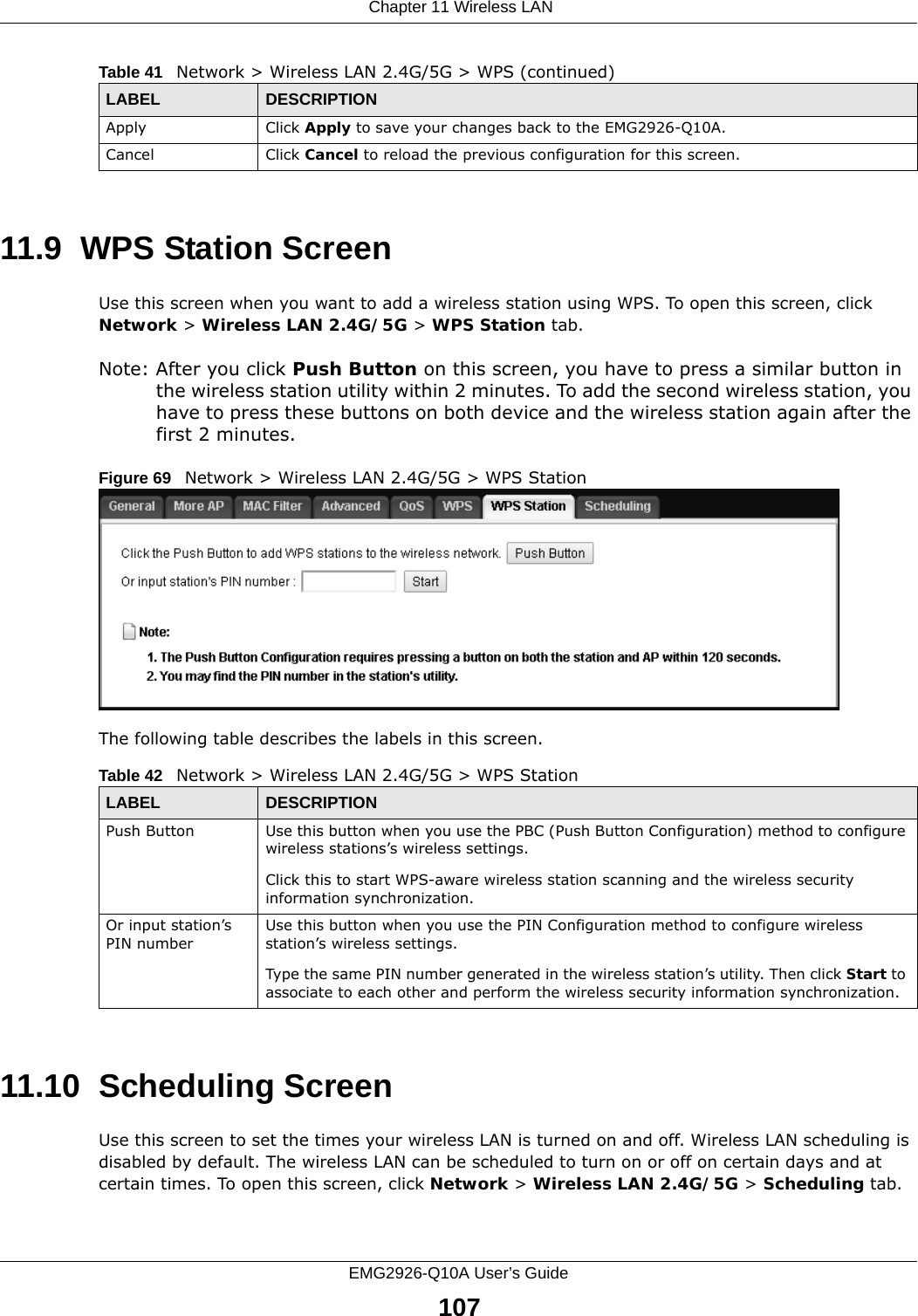  Chapter 11 Wireless LANEMG2926-Q10A User’s Guide10711.9  WPS Station ScreenUse this screen when you want to add a wireless station using WPS. To open this screen, click Network &gt; Wireless LAN 2.4G/5G &gt; WPS Station tab.Note: After you click Push Button on this screen, you have to press a similar button in the wireless station utility within 2 minutes. To add the second wireless station, you have to press these buttons on both device and the wireless station again after the first 2 minutes.Figure 69   Network &gt; Wireless LAN 2.4G/5G &gt; WPS StationThe following table describes the labels in this screen.11.10  Scheduling ScreenUse this screen to set the times your wireless LAN is turned on and off. Wireless LAN scheduling is disabled by default. The wireless LAN can be scheduled to turn on or off on certain days and at certain times. To open this screen, click Network &gt; Wireless LAN 2.4G/5G &gt; Scheduling tab.Apply Click Apply to save your changes back to the EMG2926-Q10A.Cancel Click Cancel to reload the previous configuration for this screen.Table 41   Network &gt; Wireless LAN 2.4G/5G &gt; WPS (continued)LABEL DESCRIPTIONTable 42   Network &gt; Wireless LAN 2.4G/5G &gt; WPS StationLABEL DESCRIPTIONPush Button Use this button when you use the PBC (Push Button Configuration) method to configure wireless stations’s wireless settings. Click this to start WPS-aware wireless station scanning and the wireless security information synchronization. Or input station’s PIN numberUse this button when you use the PIN Configuration method to configure wireless station’s wireless settings. Type the same PIN number generated in the wireless station’s utility. Then click Start to associate to each other and perform the wireless security information synchronization. 