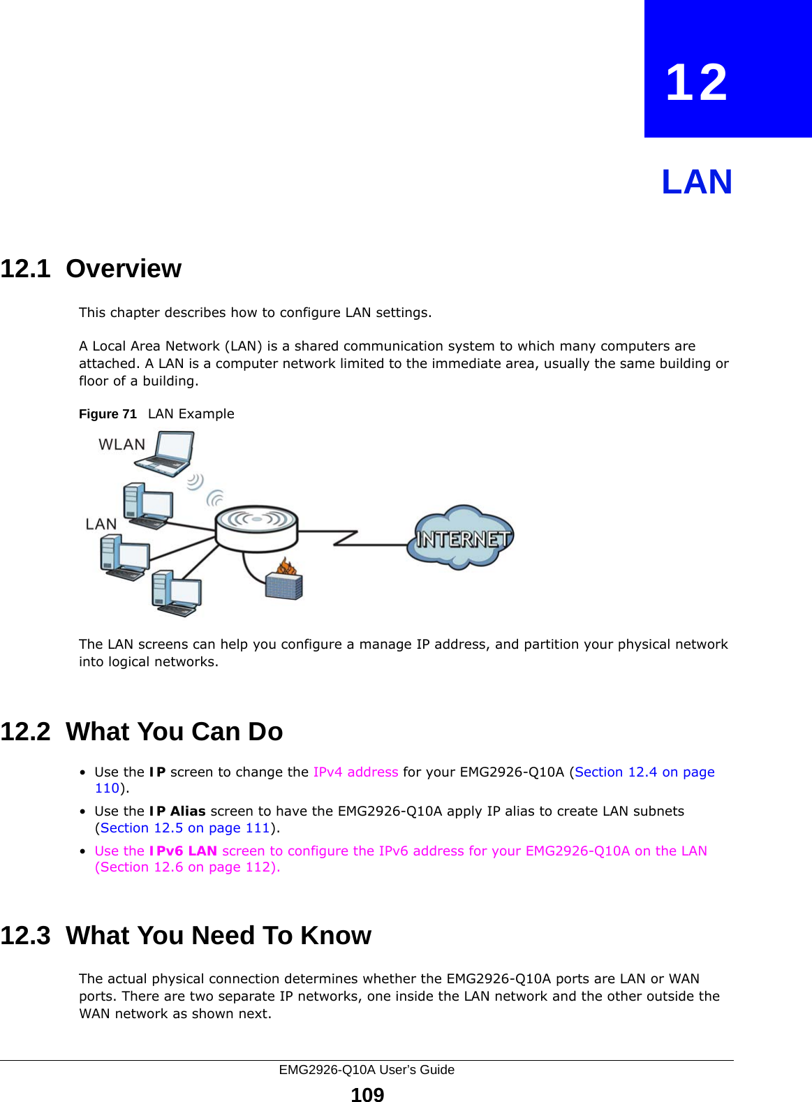 EMG2926-Q10A User’s Guide109CHAPTER   12LAN12.1  OverviewThis chapter describes how to configure LAN settings.A Local Area Network (LAN) is a shared communication system to which many computers are attached. A LAN is a computer network limited to the immediate area, usually the same building or floor of a building. Figure 71   LAN ExampleThe LAN screens can help you configure a manage IP address, and partition your physical network into logical networks.12.2  What You Can Do•Use the IP screen to change the IPv4 address for your EMG2926-Q10A (Section 12.4 on page 110).•Use the IP Alias screen to have the EMG2926-Q10A apply IP alias to create LAN subnets (Section 12.5 on page 111).•Use the IPv6 LAN screen to configure the IPv6 address for your EMG2926-Q10A on the LAN (Section 12.6 on page 112).12.3  What You Need To KnowThe actual physical connection determines whether the EMG2926-Q10A ports are LAN or WAN ports. There are two separate IP networks, one inside the LAN network and the other outside the WAN network as shown next.