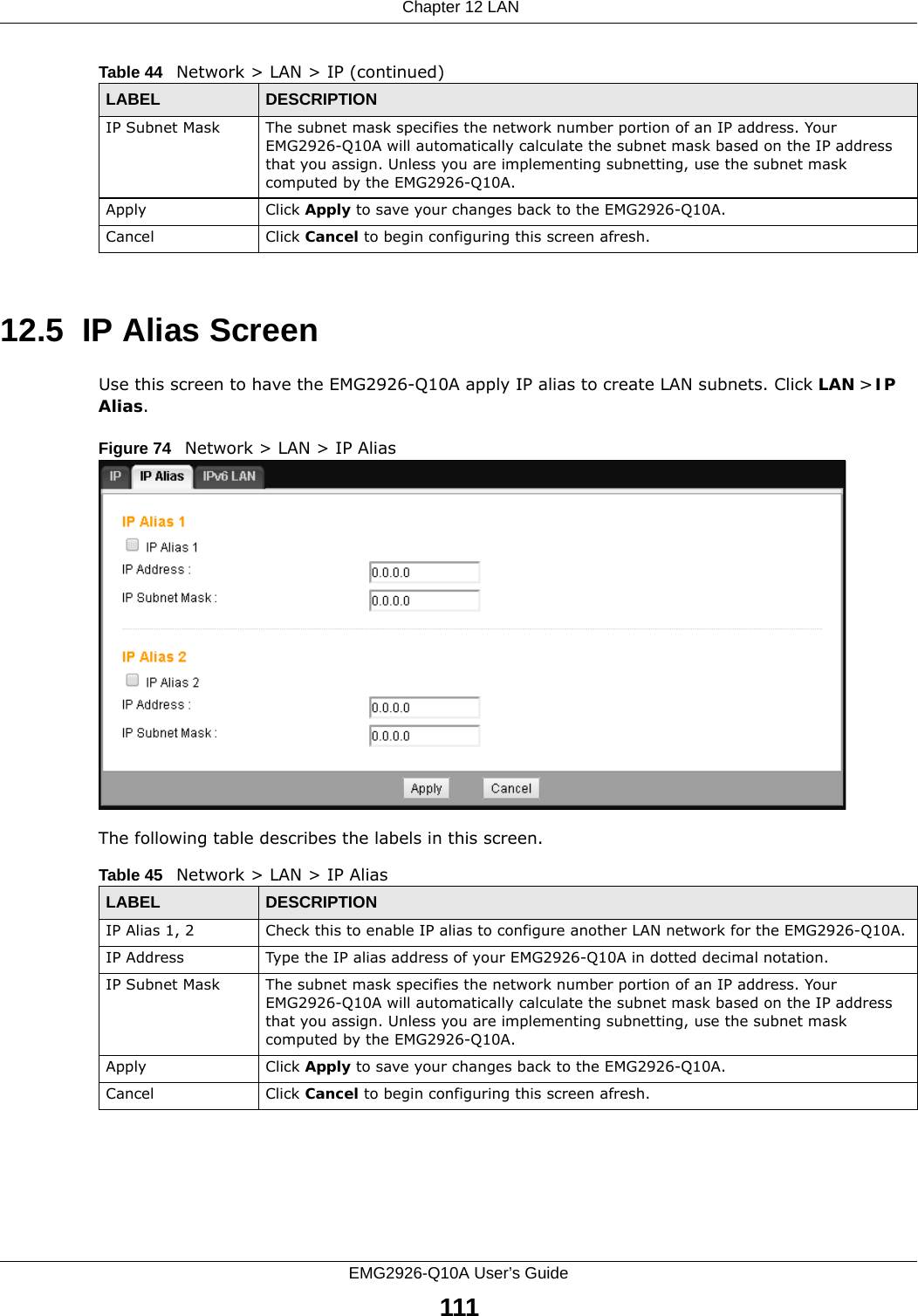  Chapter 12 LANEMG2926-Q10A User’s Guide11112.5  IP Alias ScreenUse this screen to have the EMG2926-Q10A apply IP alias to create LAN subnets. Click LAN &gt; IP Alias.Figure 74   Network &gt; LAN &gt; IP Alias The following table describes the labels in this screen.IP Subnet Mask The subnet mask specifies the network number portion of an IP address. Your EMG2926-Q10A will automatically calculate the subnet mask based on the IP address that you assign. Unless you are implementing subnetting, use the subnet mask computed by the EMG2926-Q10A.Apply Click Apply to save your changes back to the EMG2926-Q10A.Cancel Click Cancel to begin configuring this screen afresh.Table 44   Network &gt; LAN &gt; IP (continued)LABEL DESCRIPTIONTable 45   Network &gt; LAN &gt; IP AliasLABEL DESCRIPTIONIP Alias 1, 2 Check this to enable IP alias to configure another LAN network for the EMG2926-Q10A.IP Address Type the IP alias address of your EMG2926-Q10A in dotted decimal notation.IP Subnet Mask The subnet mask specifies the network number portion of an IP address. Your EMG2926-Q10A will automatically calculate the subnet mask based on the IP address that you assign. Unless you are implementing subnetting, use the subnet mask computed by the EMG2926-Q10A.Apply Click Apply to save your changes back to the EMG2926-Q10A.Cancel Click Cancel to begin configuring this screen afresh.