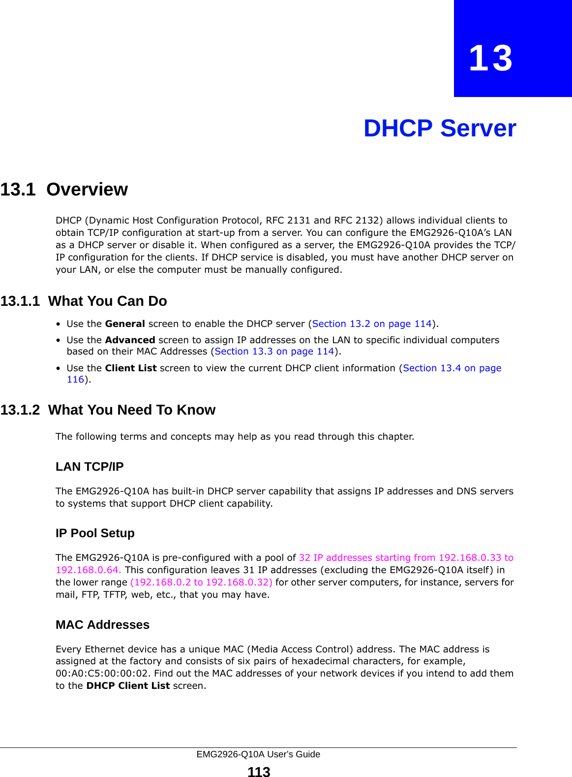 EMG2926-Q10A User’s Guide113CHAPTER   13DHCP Server13.1  OverviewDHCP (Dynamic Host Configuration Protocol, RFC 2131 and RFC 2132) allows individual clients to obtain TCP/IP configuration at start-up from a server. You can configure the EMG2926-Q10A’s LAN as a DHCP server or disable it. When configured as a server, the EMG2926-Q10A provides the TCP/IP configuration for the clients. If DHCP service is disabled, you must have another DHCP server on your LAN, or else the computer must be manually configured.13.1.1  What You Can Do•Use the General screen to enable the DHCP server (Section 13.2 on page 114).•Use the Advanced screen to assign IP addresses on the LAN to specific individual computers based on their MAC Addresses (Section 13.3 on page 114).•Use the Client List screen to view the current DHCP client information (Section 13.4 on page 116). 13.1.2  What You Need To KnowThe following terms and concepts may help as you read through this chapter.LAN TCP/IP The EMG2926-Q10A has built-in DHCP server capability that assigns IP addresses and DNS servers to systems that support DHCP client capability.IP Pool SetupThe EMG2926-Q10A is pre-configured with a pool of 32 IP addresses starting from 192.168.0.33 to 192.168.0.64. This configuration leaves 31 IP addresses (excluding the EMG2926-Q10A itself) in the lower range (192.168.0.2 to 192.168.0.32) for other server computers, for instance, servers for mail, FTP, TFTP, web, etc., that you may have.MAC AddressesEvery Ethernet device has a unique MAC (Media Access Control) address. The MAC address is assigned at the factory and consists of six pairs of hexadecimal characters, for example, 00:A0:C5:00:00:02. Find out the MAC addresses of your network devices if you intend to add them to the DHCP Client List screen.