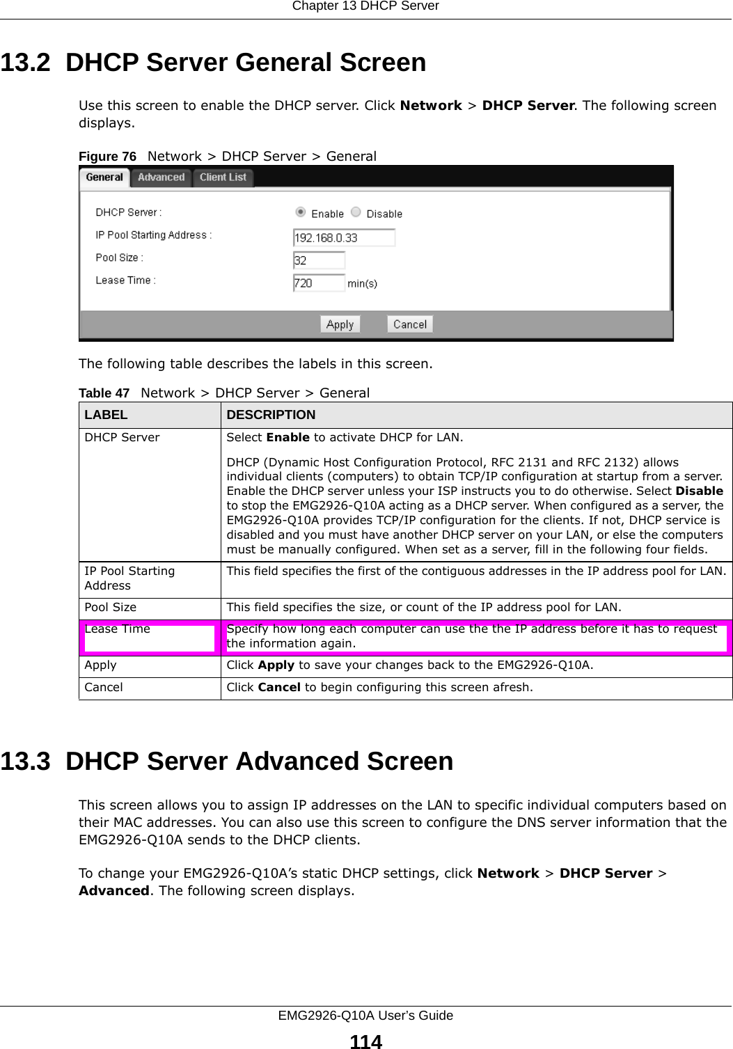 Chapter 13 DHCP ServerEMG2926-Q10A User’s Guide11413.2  DHCP Server General ScreenUse this screen to enable the DHCP server. Click Network &gt; DHCP Server. The following screen displays.Figure 76   Network &gt; DHCP Server &gt; General   The following table describes the labels in this screen.13.3  DHCP Server Advanced Screen    This screen allows you to assign IP addresses on the LAN to specific individual computers based on their MAC addresses. You can also use this screen to configure the DNS server information that the EMG2926-Q10A sends to the DHCP clients.To change your EMG2926-Q10A’s static DHCP settings, click Network &gt; DHCP Server &gt; Advanced. The following screen displays.Table 47   Network &gt; DHCP Server &gt; General  LABEL DESCRIPTIONDHCP Server Select Enable to activate DHCP for LAN.DHCP (Dynamic Host Configuration Protocol, RFC 2131 and RFC 2132) allows individual clients (computers) to obtain TCP/IP configuration at startup from a server. Enable the DHCP server unless your ISP instructs you to do otherwise. Select Disable to stop the EMG2926-Q10A acting as a DHCP server. When configured as a server, the EMG2926-Q10A provides TCP/IP configuration for the clients. If not, DHCP service is disabled and you must have another DHCP server on your LAN, or else the computers must be manually configured. When set as a server, fill in the following four fields.IP Pool Starting AddressThis field specifies the first of the contiguous addresses in the IP address pool for LAN.Pool Size This field specifies the size, or count of the IP address pool for LAN.Lease Time Specify how long each computer can use the the IP address before it has to request the information again. Apply Click Apply to save your changes back to the EMG2926-Q10A.Cancel Click Cancel to begin configuring this screen afresh.