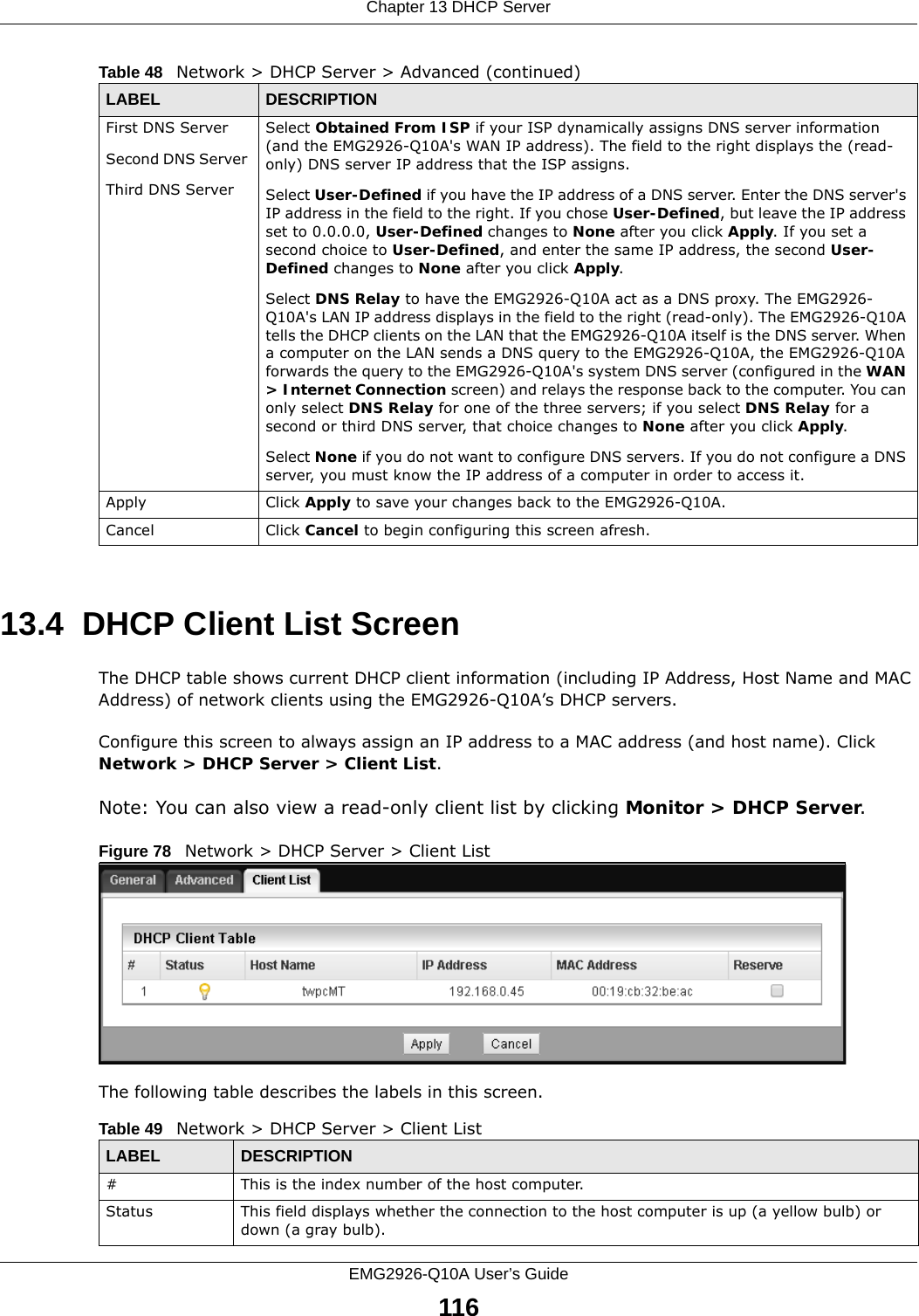 Chapter 13 DHCP ServerEMG2926-Q10A User’s Guide11613.4  DHCP Client List ScreenThe DHCP table shows current DHCP client information (including IP Address, Host Name and MAC Address) of network clients using the EMG2926-Q10A’s DHCP servers.Configure this screen to always assign an IP address to a MAC address (and host name). Click Network &gt; DHCP Server &gt; Client List. Note: You can also view a read-only client list by clicking Monitor &gt; DHCP Server. Figure 78   Network &gt; DHCP Server &gt; Client ListThe following table describes the labels in this screen.First DNS ServerSecond DNS Server Third DNS ServerSelect Obtained From ISP if your ISP dynamically assigns DNS server information (and the EMG2926-Q10A&apos;s WAN IP address). The field to the right displays the (read-only) DNS server IP address that the ISP assigns. Select User-Defined if you have the IP address of a DNS server. Enter the DNS server&apos;s IP address in the field to the right. If you chose User-Defined, but leave the IP address set to 0.0.0.0, User-Defined changes to None after you click Apply. If you set a second choice to User-Defined, and enter the same IP address, the second User-Defined changes to None after you click Apply. Select DNS Relay to have the EMG2926-Q10A act as a DNS proxy. The EMG2926-Q10A&apos;s LAN IP address displays in the field to the right (read-only). The EMG2926-Q10A tells the DHCP clients on the LAN that the EMG2926-Q10A itself is the DNS server. When a computer on the LAN sends a DNS query to the EMG2926-Q10A, the EMG2926-Q10A forwards the query to the EMG2926-Q10A&apos;s system DNS server (configured in the WAN &gt; Internet Connection screen) and relays the response back to the computer. You can only select DNS Relay for one of the three servers; if you select DNS Relay for a second or third DNS server, that choice changes to None after you click Apply. Select None if you do not want to configure DNS servers. If you do not configure a DNS server, you must know the IP address of a computer in order to access it.Apply Click Apply to save your changes back to the EMG2926-Q10A.Cancel Click Cancel to begin configuring this screen afresh.Table 48   Network &gt; DHCP Server &gt; Advanced (continued)LABEL DESCRIPTIONTable 49   Network &gt; DHCP Server &gt; Client ListLABEL  DESCRIPTION#  This is the index number of the host computer.Status This field displays whether the connection to the host computer is up (a yellow bulb) or down (a gray bulb).