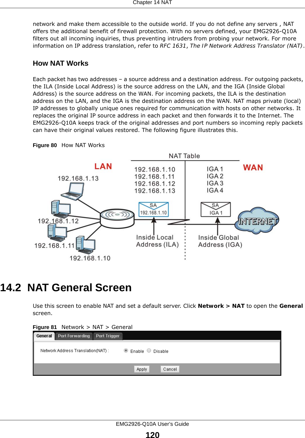 Chapter 14 NATEMG2926-Q10A User’s Guide120network and make them accessible to the outside world. If you do not define any servers , NAT offers the additional benefit of firewall protection. With no servers defined, your EMG2926-Q10A filters out all incoming inquiries, thus preventing intruders from probing your network. For more information on IP address translation, refer to RFC 1631, The IP Network Address Translator (NAT).How NAT WorksEach packet has two addresses – a source address and a destination address. For outgoing packets, the ILA (Inside Local Address) is the source address on the LAN, and the IGA (Inside Global Address) is the source address on the WAN. For incoming packets, the ILA is the destination address on the LAN, and the IGA is the destination address on the WAN. NAT maps private (local) IP addresses to globally unique ones required for communication with hosts on other networks. It replaces the original IP source address in each packet and then forwards it to the Internet. The EMG2926-Q10A keeps track of the original addresses and port numbers so incoming reply packets can have their original values restored. The following figure illustrates this.Figure 80   How NAT Works14.2  NAT General ScreenUse this screen to enable NAT and set a default server. Click Network &gt; NAT to open the General screen.Figure 81   Network &gt; NAT &gt; General 