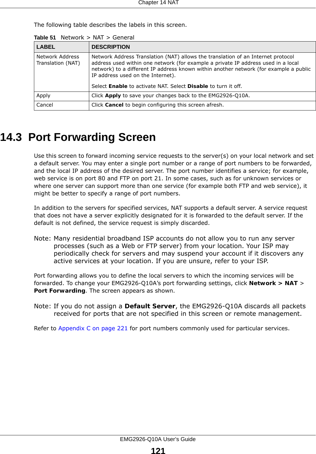  Chapter 14 NATEMG2926-Q10A User’s Guide121The following table describes the labels in this screen.14.3  Port Forwarding Screen   Use this screen to forward incoming service requests to the server(s) on your local network and set a default server. You may enter a single port number or a range of port numbers to be forwarded, and the local IP address of the desired server. The port number identifies a service; for example, web service is on port 80 and FTP on port 21. In some cases, such as for unknown services or where one server can support more than one service (for example both FTP and web service), it might be better to specify a range of port numbers.In addition to the servers for specified services, NAT supports a default server. A service request that does not have a server explicitly designated for it is forwarded to the default server. If the default is not defined, the service request is simply discarded.Note: Many residential broadband ISP accounts do not allow you to run any server processes (such as a Web or FTP server) from your location. Your ISP may periodically check for servers and may suspend your account if it discovers any active services at your location. If you are unsure, refer to your ISP.Port forwarding allows you to define the local servers to which the incoming services will be forwarded. To change your EMG2926-Q10A’s port forwarding settings, click Network &gt; NAT &gt; Port Forwarding. The screen appears as shown.Note: If you do not assign a Default Server, the EMG2926-Q10A discards all packets received for ports that are not specified in this screen or remote management.Refer to Appendix C on page 221 for port numbers commonly used for particular services.Table 51   Network &gt; NAT &gt; GeneralLABEL DESCRIPTIONNetwork Address Translation (NAT)Network Address Translation (NAT) allows the translation of an Internet protocol address used within one network (for example a private IP address used in a local network) to a different IP address known within another network (for example a public IP address used on the Internet). Select Enable to activate NAT. Select Disable to turn it off.Apply Click Apply to save your changes back to the EMG2926-Q10A.Cancel Click Cancel to begin configuring this screen afresh.