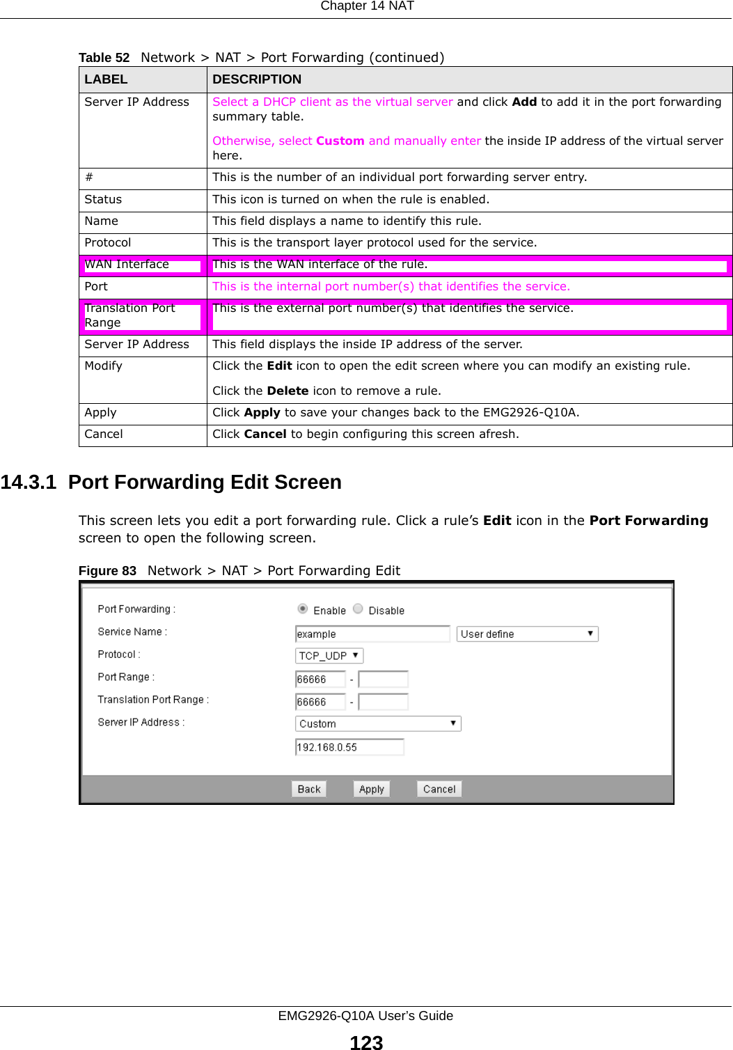  Chapter 14 NATEMG2926-Q10A User’s Guide12314.3.1  Port Forwarding Edit Screen This screen lets you edit a port forwarding rule. Click a rule’s Edit icon in the Port Forwarding screen to open the following screen.Figure 83   Network &gt; NAT &gt; Port Forwarding Edit Server IP Address Select a DHCP client as the virtual server and click Add to add it in the port forwarding summary table.Otherwise, select Custom and manually enter the inside IP address of the virtual server here.#This is the number of an individual port forwarding server entry.Status This icon is turned on when the rule is enabled. Name This field displays a name to identify this rule.Protocol This is the transport layer protocol used for the service.WAN Interface This is the WAN interface of the rule.Port This is the internal port number(s) that identifies the service.Translation Port RangeThis is the external port number(s) that identifies the service.Server IP Address This field displays the inside IP address of the server.Modify Click the Edit icon to open the edit screen where you can modify an existing rule. Click the Delete icon to remove a rule.Apply Click Apply to save your changes back to the EMG2926-Q10A.Cancel Click Cancel to begin configuring this screen afresh.Table 52   Network &gt; NAT &gt; Port Forwarding (continued)LABEL DESCRIPTION